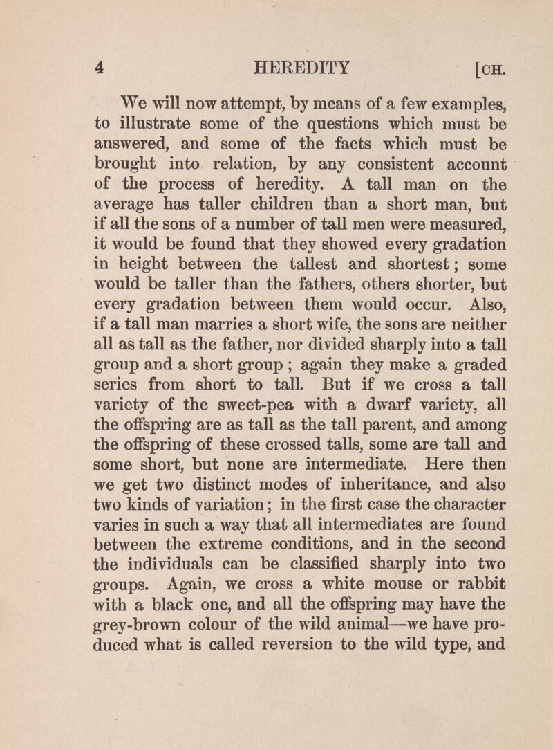 4 HEREDITY [ch. We will now attempt, by means of a few examples, to illustrate some of the questions which must be answered, and some of the facts which must be brought into relation, by any consistent account of the process of heredity. A tall man on the average has taller children than a short man, but if all the sons of a number of tall men were measured, it would be found that they showed every gradation in height between the tallest and shortest ; some would be taller than the fathers, others shorter, but every gradation between them would occur. Also, if a tall man marries a short wife, the sons are neither all as tall as the father, nor divided sharply into a tall group and a short group ; again they make a graded series from short to tall. But if we cross a tall variety of the sweet-pea with a dwarf variety, all the offspring are as tall as the tall parent, and among the offspring of these crossed talis, some are tall and some short, but none are intermediate. Here then we get two distinct modes of inheritance, and also two kinds of variation ; in the first case the character varies in such a way that all intermediates are found between the extreme conditions, and in the second the individuals can be classified sharply into two groups. Again, we cross a white mouse or rabbit with a black one, and all the offspring may have the grey-brown colour of the wild animal—we have pro¬ duced what is called reversion to the wild type, and