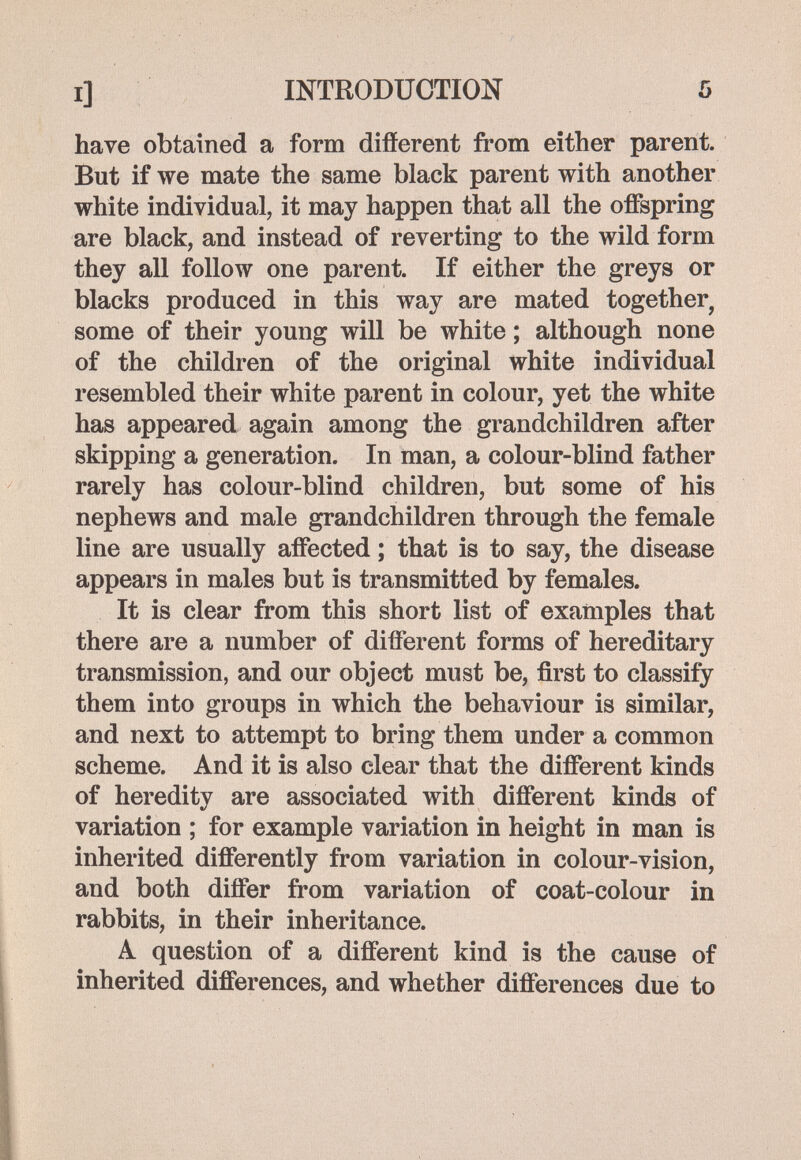 I] INTRODUCTION have obtained a form difíerent from either parent. But if we mate the same black parent with another white individual, it may happen that all the offspring are black, and instead of reverting to the wild form they all follow one parent. If either the greys or blacks produced in this way are mated together, some of their young will be white ; although none of the children of the original white individual resembled their white parent in colour, yet the white has appeared again among the grandchildren after skipping a generation. In man, a colour-blind father rarely has colour-blind children, but some of his nephews and male grandchildren through the female line are usually affected ; that is to say, the disease appears in males but is transmitted by females. It is clear from this short list of examples that there are a number of different forms of hereditary transmission, and our object must be, first to classify them into groups in which the behaviour is similar, and next to attempt to bring them under a common scheme. And it is also clear that the different kinds of heredity are associated with different kinds of variation ; for example variation in height in man is inherited differently from variation in colour-vision, and both differ from variation of coat-colour in rabbits, in their inheritance. A question of a different kind is the cause of inherited differences, and whether differences due to