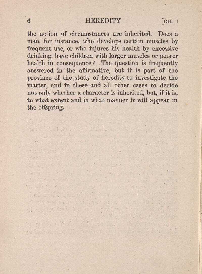 6 HEREDITY [ch. i the action of circumstances are inherited. Does a man, for instance, who develops certain muscles by frequent use, or who injures his health by excessive drinking, have children with larger muscles or poorer health in consequence? The question is frequently answered in the affirmative, but it is part of the province of the study of heredity to investigate the matter, and in these and all other cases to decide not only whether a character is inherited, but, if it is, to what extent and in what manner it will appear in the offspring.