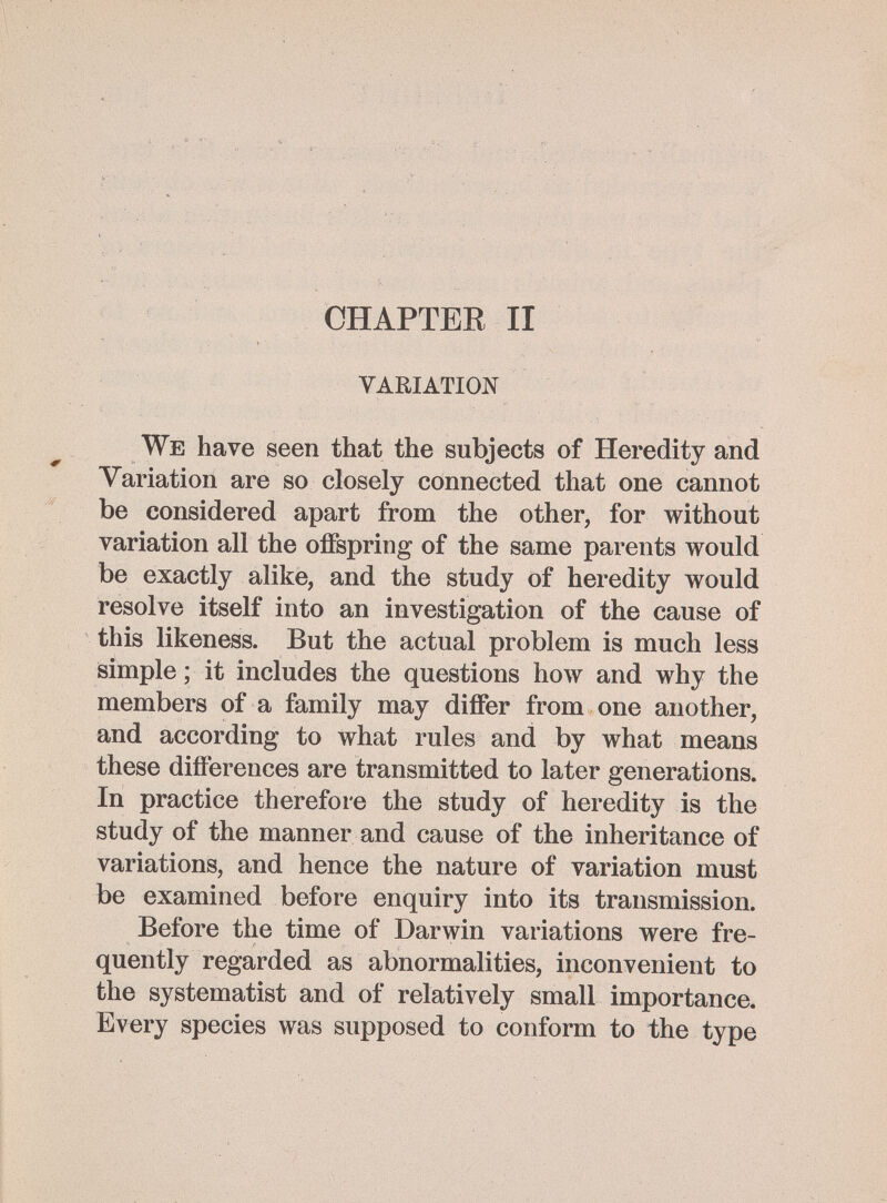 CHAPTER II variation We have seen that the subjects of Heredity and Variation are so closely connected that one cannot be considered apart from the other, for without variation all the offspring of the same parents would be exactly alike, and the study of heredity would resolve itself into an investigation of the cause of this likeness. But the actual problem is much less isimple ; it includes the questions how and why the members of a family may differ from one another, and according to what rules and by what means these differences are transmitted to later generations. In practice therefore the study of heredity is the study of the manner and cause of the inheritance of variations, and hence the nature of variation must be examined before enquiry into its transmission. Before the time of Darwin variations were fre¬ quently regarded as abnormalities, inconvenient to the systematist and of relatively small importance. Every species was supposed to conform to the type