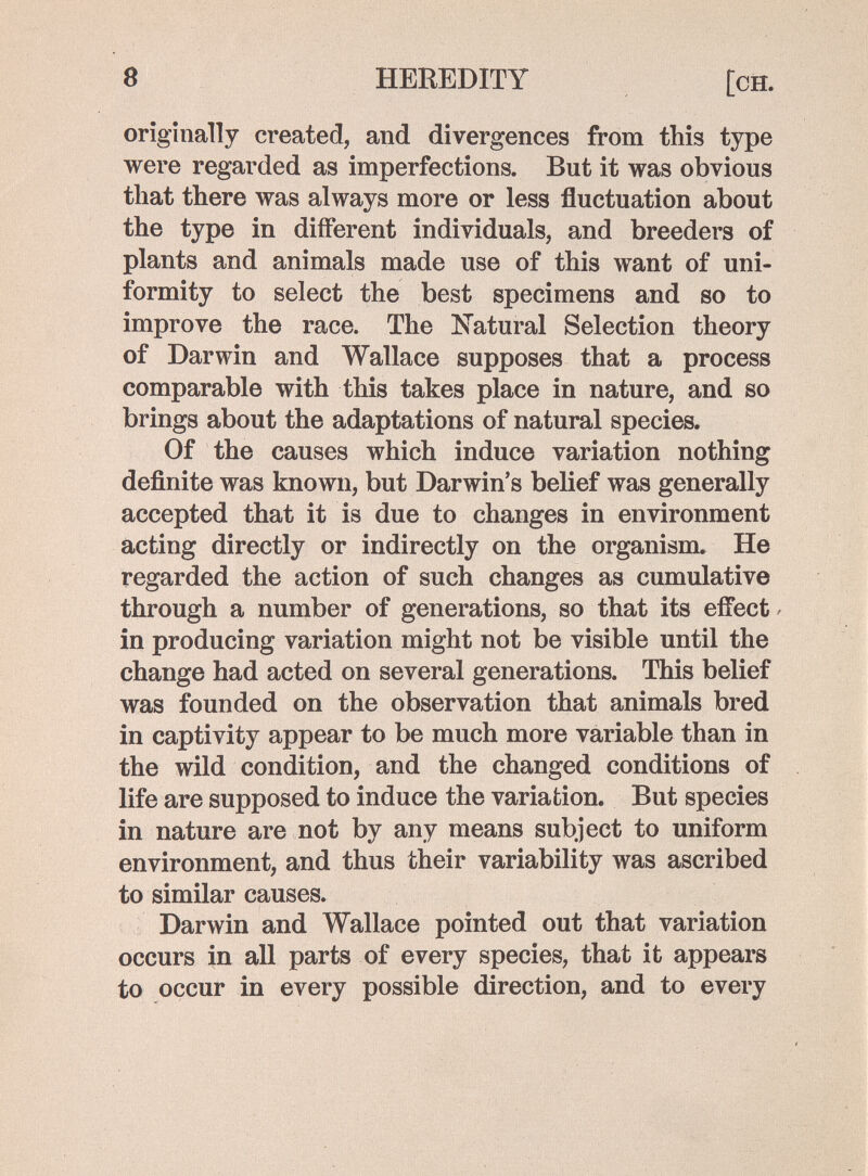 8 HEREDITY [он. originally created, and divergences from this type were regarded as imperfections. But it was obvious that there was always more or less fluctuation about the type in different individuals, and breeders of plants and animals made use of this want of uni¬ formity to select the best specimens and so to improve the race. The Natural Selection theory of Darwin and Wallace supposes that a process comparable with this takes place in nature, and so brings about the adaptations of natural species. Of the causes which induce variation nothing definite was known, but Darwin's belief was generally accepted that it is due to changes in environment acting directly or indirectly on the organism. He regarded the action of such changes as cumulative through a number of generations, so that its effect' in producing variation might not be visible until the change had acted on several generations. This belief was founded on the observation that animals bred in captivity appear to be much more variable than in the wild condition, and the changed conditions of life are supposed to induce the variation. But species in nature are not by any means subject to uniform environment, and thus their variability was ascribed to similar causes. Darwin and Wallace pointed out that variation occurs in all parts of every species, that it appears to occur in every possible direction, and to every