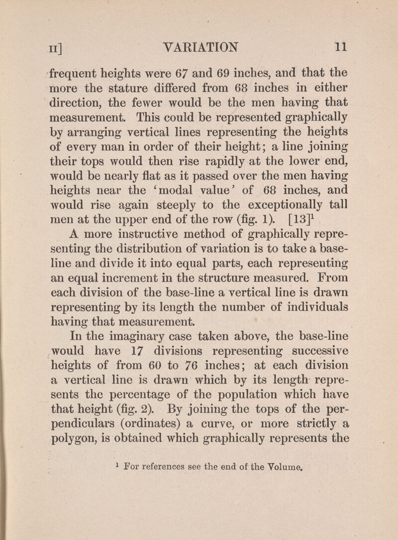 П] VARIATION II frequent heights were 67 and 69 inches, and that the more the stature differed from 68 inches in either direction, the fewer would be the men having that measurement. This could be represented graphically by arranging vertical lines representing the heights of every man in order of their height; a line joining their tops would then rise rapidly at the lower end, would be nearly flat as it passed over the men having heights near the ' modal value ' of 68 inches, and would rise again steeply to the exceptionally tall men at the upper end of the row (fig. 1). [13]^ A more instructive method of graphically repre¬ senting the distribution of variation is to take á base¬ line and divide it into equal parts, each representing an equal increment in the structure measured. From each division of the base-line a vertical line is drawn representing by its length the number of individuals having that measurement. In the imaginary case taken above, the base-line would have 17 divisions representing successive heights of from 60 to 76 inches; at each division a vertical line is drawn which by its length repre¬ sents the percentage of the population which have that height (fig. 2). By joining the tops of the per- pendiculai^s (ordinates) a curve, or more strictly a polygon, is obtained which graphically represents the 1 For references see the end of the Volume,