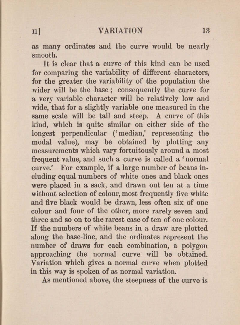 II] VARIATION 13 as many ordinates and the curve would be nearly smooth. It is clear that a curve of this kind can be used for comparing the variability of different characters, for the greater the variability of the population the Avider will be the base ; consequently the curve for a very variable character will be relatively low and wide, that for a slightly variable one measured in the same scale will be tall and steep. A curve of this kind, which is quite similar on either side of the longest perpendicular (^median,' representing the modal value), may be obtained by plotting any measurements which vary fortuitously around a most frequent value, and such a curve is called a ' normal curve/ For example, if a large number of beans in¬ cluding equal numbers of white ones and black ones were placed in a sack, and drawn out ten at a time without selection of colour, most frequently five white and five black would be drawn, less often six of one colour and four of the other, more rarely seven and three and so on to the rarest case of ten of one colour. If the numbers of white beans in a draw are plotted along the base-line, and the ordinates represent the number of draws for each combination, a polygon approaching the normal curve will be obtained. Variation which gives a normal curve when plotted in this way is spoken of as normal variation. As mentioned above, the steepness of the curve is