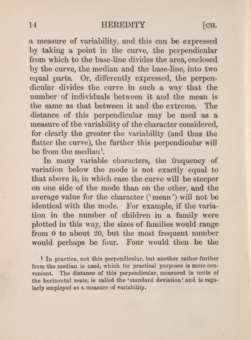 14 HEREDITY [CH. a measure of variability, and this can be expressed by taking a point in the curve, the perpendicular from which to the base-line divides the area, enclosed by the curve, the median and the base-line, into two equal parts. Or, differently expressed, the perpen¬ dicular divides the curve in such a way that the number of individuals between it and the mean is the same as that between it and the extreme. The distance of this perpendicular may be used as a measure of the variability of the character considered, for clearly the greater the variability (and thus the flatter the curve), the further this perpendicular will be from the median \ In many variable characters, the frequency of variation below the mode is not exactly equal to that above it, in which case the curve will be steeper on one side of the mode than on the other, and the average value for the character mean ') will not be identical with the mode. For example, if the varia¬ tion in the number of children in a family were plotted in this way, the sizes of families would range from 0 to about 20, but the most frequent number would perhaps be four. Four would then be the ^ In practice, not this perpendicular, but another rather further from the median is used, which for practical purposes is more con¬ venient. The distance of this perpendicular, measured in units of the horizontal scale, is called the 'standard deviation' and is regu¬ larly employed as a measure of variability.