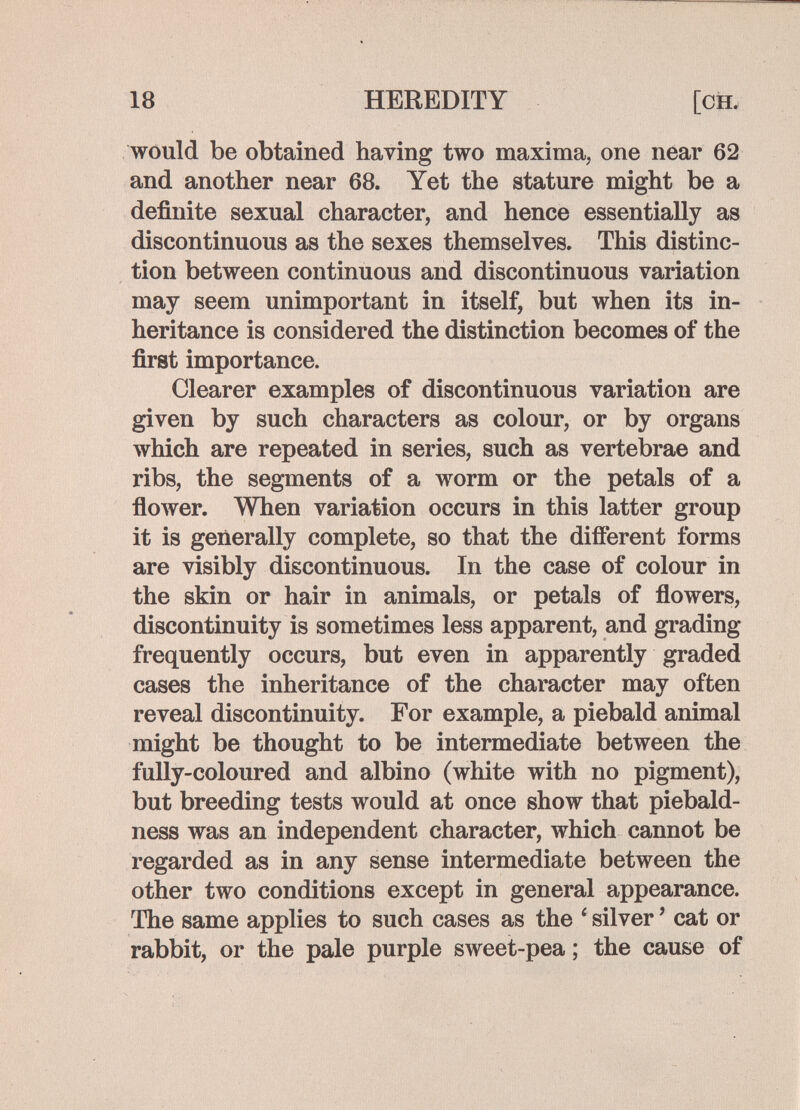 18 HEREDITY would be obtained having two maxima, one near 62 and another near 68. Yet the stature might be a definite sexual character, and hence essentially as discontinuous as the sexes themselves. This distinc¬ tion between continuous and discontinuous variation may seem unimportant in itself, but when its in¬ heritance is considered the distinction becomes of the first importance. Clearer examples of discontinuous variation are given by such characters as colour, or by organs which are repeated in series, such as vertebrae and ribs, the segments of a worm or the petals of a Аолуег. When variation occurs in this latter group it is generally complete, so that the different forms are visibly discontinuous. In the case of colour in the skin or hair in animals, or petals of flowers, discontinuity is sometimes less apparent, and grading frequently occurs, but even in apparently graded cases the inheritance of the character may often reveal discontinuity. For example, a piebald animal might be thought to be intermediate between the fully-coloured and albino (white with no pigment), but breeding tests would at once show that piebald- ness was an independent character, which cannot be regarded as in any sense intermediate between the other two conditions except in general appearance. The same applies to such cases as the * silver ' cat or rabbit, or the pale purple sweet-pea; the cause of