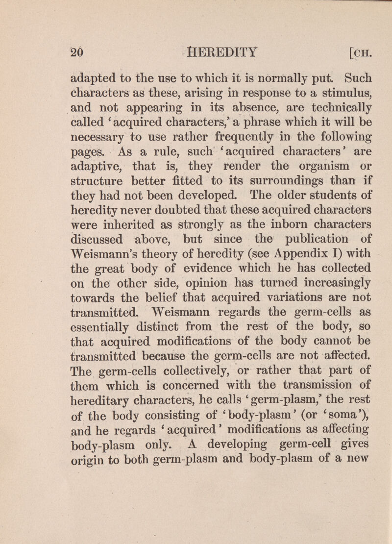 20 HEREDITY [ch. adapted to the use to which it is normally put. Such characters as these, arising in response to a stimulus, and not appearing in its absence, are technically called ' acquired characters,' a phrase which it will be necessary to use rather frequently in the following pages. As a rule, such 'acquired characters' are adaptive, that is, they render the organism or structure better fitted to its surroundings than if they had not been developed. The older students of heredity never doubted that these acquired characters were inherited as strongly as the inborn characters discussed above, but since the publication of Weismann's theory of heredity (see Appendix I) with the great body of evidence which he has collected on the other side, opinion has turned increasingly towards the belief that acquired variations are not transmitted. Weismann regards the germ-cells as essentially distinct from the rest of the body, so that acquired modifications of the body cannot be transmitted because the germ-cells are not afiected. The germ-cells collectively, or rather that part of them which is concerned with the transmission of hereditary characters, he calls ' germ-plasm,' the rest of the body consisting of * body-plasm ' (or 'soma'), and he regards ' acquired ' modifications as affecting body-plasm only. A developing germ-cell gives origin to both germ-plasm and body-plasm of a new