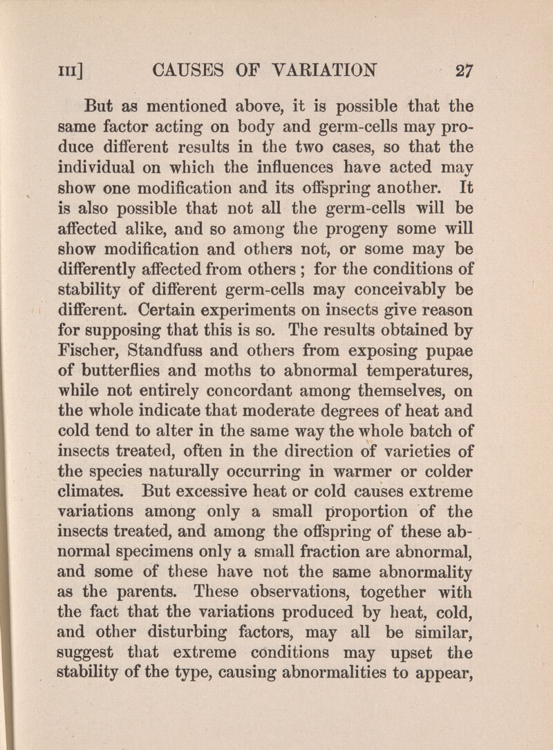 m] CAUSES OF VARIATION 27 But as mentioned above, it is possible that the same factor acting on body and germ-cells may pro¬ duce different results in the two cases, so that the individual on which the influences have acted may show one modification and its offspring another. It is also possible that not all the germ-cells will be affected alike, and so among the progeny some will show modification and others not, or some may be differently affected from others ; for the conditions of stability of different germ-cells may conceivably be different. Certain experiments on insects give reason for supposing that this is so. The results obtained by Fischer, Standfuss and others from exposing pupae of butterflies and moths to abnormal temperatures, while not entirely concordant among themselves, on the whole indicate that moderate degrees of heat and cold tend to alter in the same way the whole batch of insects treated, often in the direction of varieties of the species naturally occurring in warmer or colder climates. But excessive heat or cold causes extreme variations among only a small proportion of the insects treated, and among the offspring of these ab¬ normal specimens only a small fraction are abnormal, and some of these have not the same abnormality as the parents. These observations, together with the fact that the variations produced by heat, cold, and other disturbing factors, may all be similar, suggest that extreme conditions may upset the stability of the type, causing abnormalities to appear.