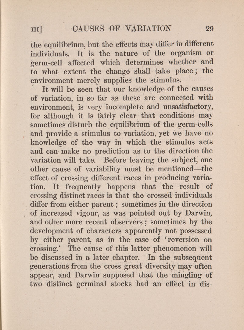 m] CAUSES OF VARIATION 29 the equilibrium, but the effects may differ in different individuals. It is the nature of the organism or germ-cell affected which determines whether and to what extent the change shall take place ; the environment merely supplies the stimulus. It will be seen that our knowledge of the causes of variation, in so far as these are connected with environment, is very incomplete and unsatisfactory, for although it is fairly clear that conditions may sometimes disturb the equilibrium of the germ-cells and provide a stimulus to variation, yet we have no knowledge of the way in which the stimulus acts and can make no prediction as to the direction the variation will take. Before leaving the subject, one other cause of variability must be mentioned—the effect of crossing different races in producing varia¬ tion. It frequently happens that the result of crossing distinct races is that the crossed individuals differ from either parent ; sometimes in the direction of increased vigour, as was pointed out by Darwin, and other more recent observers ; sometimes by the development of characters apparently not possessed by either parent, as in the case of 'reversion on crossing.' The cause of this latter phenomenon will be discussed in a later chapter. In the subsequent generations from the cross great diversity may often appear, and Darwin supposed that the mingling of two distinct germinal stocks had an effect in dis-