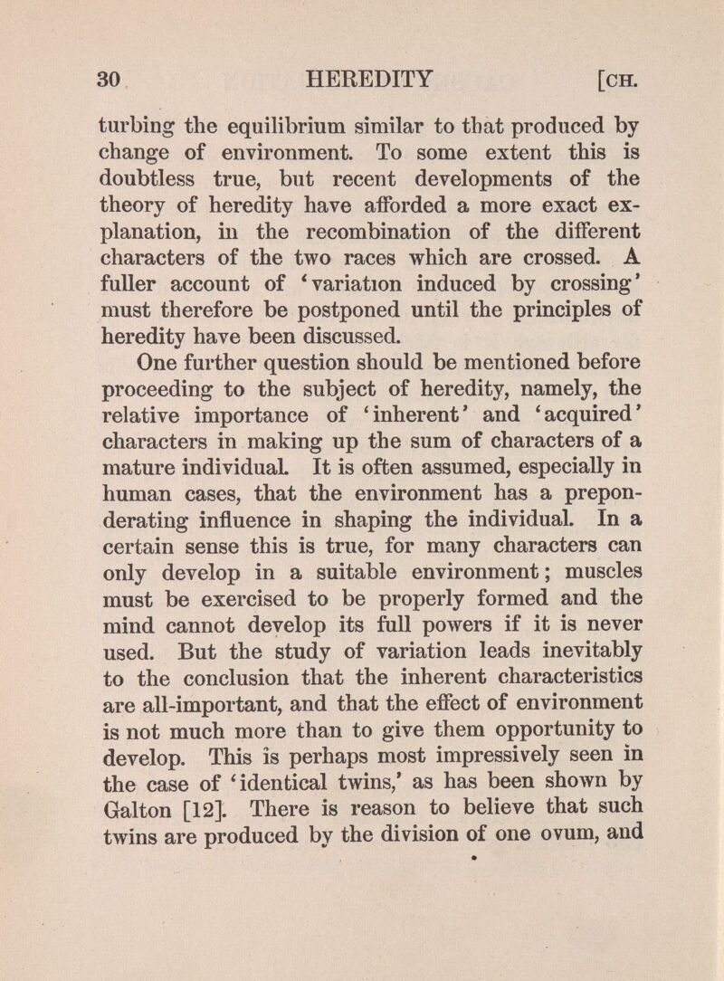 30 HEREDITY [ch. turbing the equilibrium similar to that produced by change of environment. To some extent this is doubtless true, but recent developments of the theory of heredity have afforded a more exact ex¬ planation, in the recombination of the different characters of the two races which are crossed. A fuller account of 'variation induced by crossing* must therefore be postponed until the principles of heredity have been discussed. One further question should be mentioned before proceeding to the subject of heredity, namely, the relative importance of 'inherent' and 'acquired' characters in making up the sum of characters of a mature individual It is often assumed, especially in human cases, that the environment has a prepon¬ derating influence in shaping the individual. In a certain sense this is true, for many characters can only develop in a suitable environment ; muscles must be exercised to be properly formed and the mind cannot develop its full powers if it is never used. But the study of variation leads inevitably to the conclusion that the inherent characteristics are all-important, and that the effect of environment is not much more than to give them opportunity to develop. This is perhaps most impressively seen in the case of 'identical twins,' as has been shown by Galton [12]. There is reason to believe that such twins are produced by the division of one ovum, and