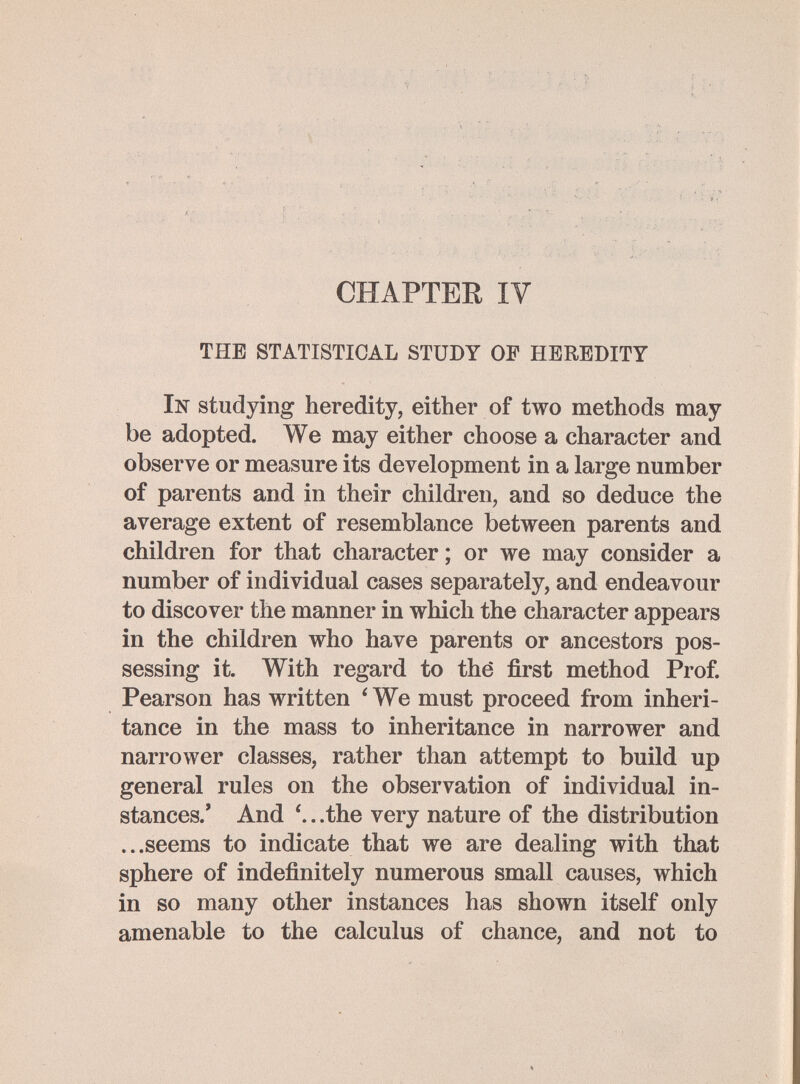 CHAPTER lY THE STATISTICAL STUDY OF HEREDITY In studying heredity, either of two methods may be adopted. We may either choose a character and observe or measure its development in a large number of parents and in their children, and so deduce the average extent of resemblance between parents and children for that character ; or we may consider a number of individual cases separately, and endeavour to discover the manner in which the character appears in the children who have parents or ancestors pos¬ sessing it. With regard to thè first method Prof. Pearson has written ' We must proceed from inheri¬ tance in the mass to inheritance in narrower and narrower classes, rather than attempt to build up general rules on the observation of individual in¬ stances.' And . .the very nature of the distribution ...seems to indicate that we are dealing with that sphere of indefinitely numerous small causes, which in so many other instances has shown itself only amenable to the calculus of chance, and not to