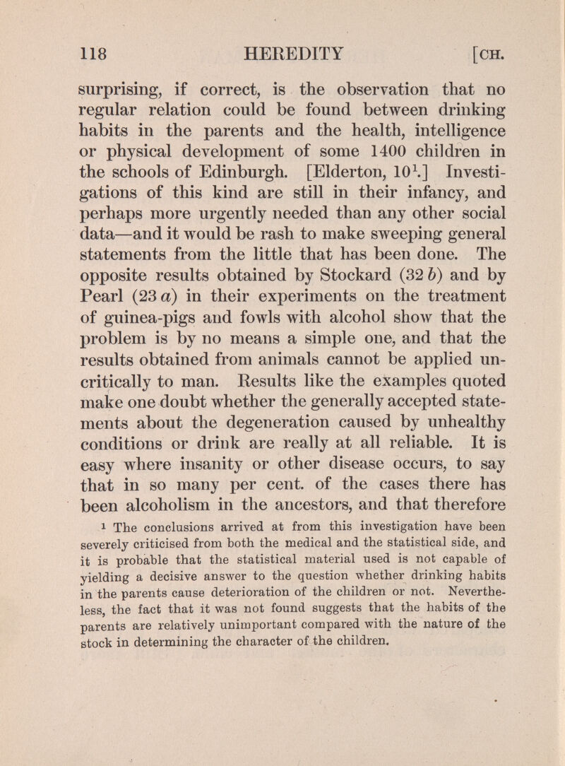 118 HEREDITY [ch. surprising, if correct, is the observation that no regular relation could be found between drinking habits in the parents and the health, intelligence or physical development of some 1400 children in the schools of Edinburgh. [Elderton, 10\] Investi¬ gations of this kind are still in their infancy, and perhaps more urgently needed than any other social data—and it vrould be rash to make sweeping general statements from the little that has been done. The opposite results obtained by Stockard (32 Ъ) and by Pearl (23 a) in their experiments on the treatment of guinea-pigs and fowls with alcohol show that the problem is by no means a simple one, and that the results obtained from animals cannot be applied un¬ critically to man. Results like the examples quoted make one doubt whether the generally accepted state¬ ments about the degeneration caused by unhealthy conditions or drink are really at all reliable. It is easy where insanity or other disease occurs, to say that in so many per cent, of the cases there has been alcoholism in the ancestors, and that therefore 1 The conclusions arrived at from this investigation have been severely criticised from both the medical and the statistical side, and it is probable that the statistical material used is not capable of yielding a decisive answer to the question whether drinking habits in the parents cause deterioration of the children or not. Neverthe¬ less, the fact that it was not found suggests that the habits of the parents are relatively unimportant compared with the nature of the stock in determining the character of the children.