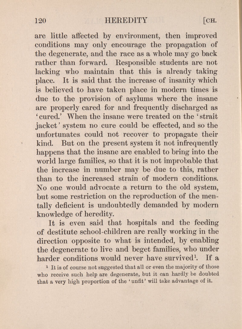 120 HEREDITY [CH. are little affected by environment, then improved conditions may onl}^ encourage the propagation of the degenerate, and the race as a whole may go back rather than forward. Responsible students are not lacking who maintain that this is already taking place. It is said that the increase of insanity which is believed to have taken place in modern times is due to the provision of asylums where the insane are properly cared for and frequently discharged as ' cured.' When the insane were treated on the ' strait jacket ' system no cure could be effected, and so the unfortunates could not recover to propagate their kind. But on the present system it not infrequently happens that the insane are enabled to bring into the world large families, so that it is not improbable that the increase in number may be due to this, rather than to the increased strain of modern conditions. No one would advocate a return to the old system, but some restriction on the reproduction of the men¬ tally deficient is undoubtedly demanded by modern knowledge of heredity. It is even said that hospitals and the feeding of destitute school-children are really working in the direction opposite to what is intended, by enabling the degenerate to live and beget families, who under harder conditions would never have survivedЧ If a 1 It is of course not suggested that all or even the majority of those who receive such help are degenerate, but it can hardly be doubted that a very high proportion of the ' unfit ' will take advantage of it.