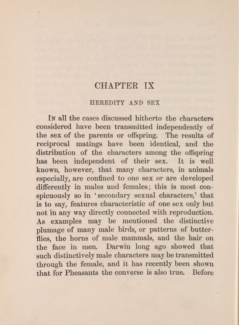 CHAPTER IX HEREDITY AND SEX In all the cases discussed hitherto the characters considered have been transmitted independently of the sex of the parents or offspring. The results of reciprocal matings have been identical, and the distribution of the characters among the offspring has been independent of their sex. It is well known, however, that many characters, in animals especially, are confined to one sex or are developed differently in males and females; this is most con¬ spicuously so in ' secondary sexual characters,' that is to say, features characteristic of one sex only but not in any way directly connected with reproduction. As examples may be mentioned the distinctive plumage of many male birds, or patterns of butter¬ flies, the horns of male mammals, and the hair on the face in men. Darwin long ago showed that such distinctively male characters may be transmitted through the female, and it has recently been shown that for Pheasants the converse is also true. Before