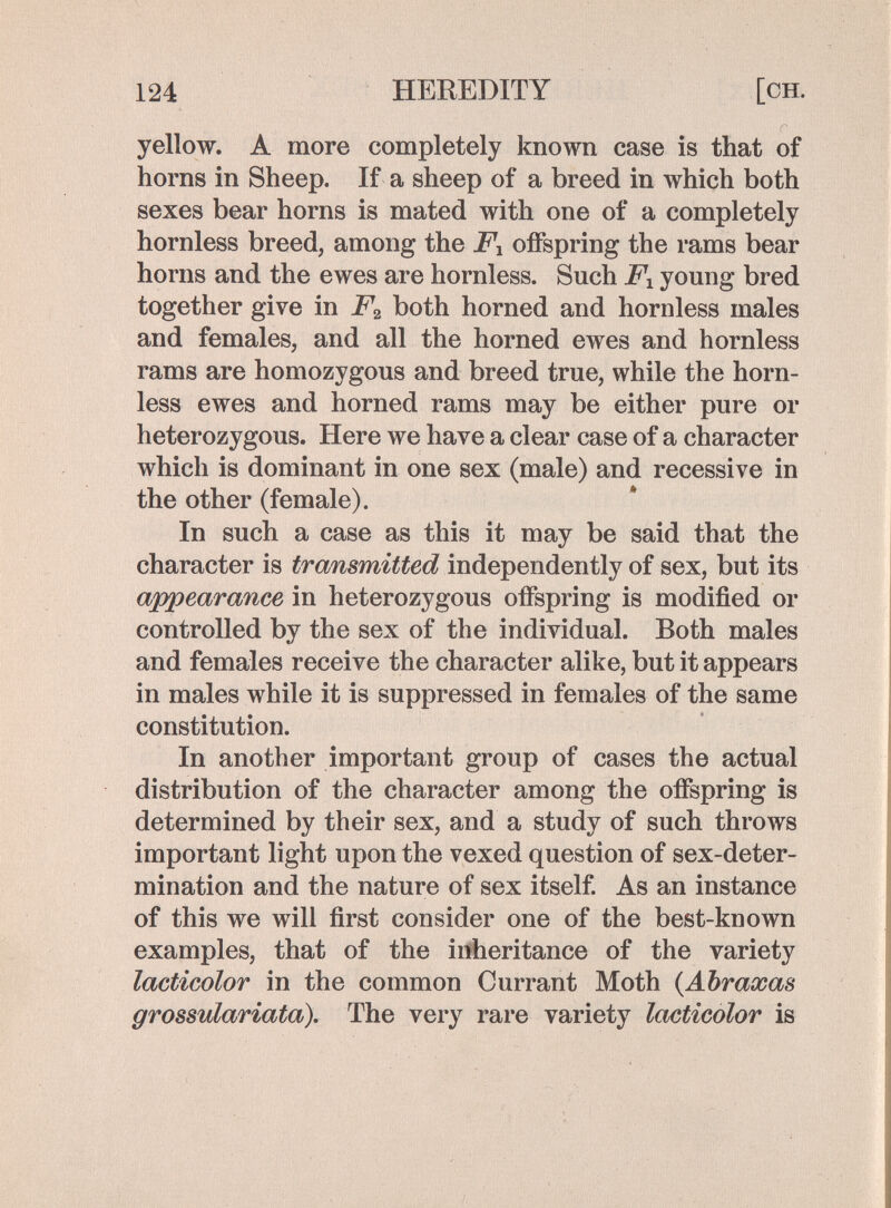 124 HEREDITY [ch. yellow. A more completely known case is that of horns in Sheep. If a sheep of a breed in which both sexes bear horns is mated with one of a completely hornless breed, among the Fx offspring the rams bear horns and the ewes are hornless. Such young bred together give in F^ both horned and hornless males and females, and all the horned ewes and hornless rams are homozygous and breed true, while the horn¬ less ewes and horned rams may be either pure or heterozygous. Here we have a clear case of a character which is dominant in one sex (male) and recessive in the other (female). In such a case as this it may be said that the character is trcmsmitted independently of sex, but its appearance in heterozygous offspring is modified or controlled by the sex of the individual. Both males and females receive the character alike, but it appears in males while it is suppressed in females of the same constitution. In another important group of cases the actual distribution of the character among the offspring is determined by their sex, and a study of such throws important light upon the vexed question of sex-deter¬ mination and the nature of sex itself. As an instance of this we will first consider one of the best-known examples, that of the infieritance of the variety lacticolor in the common Currant Moth {Abraxas grossulariata). The very rare variety lacticolor is