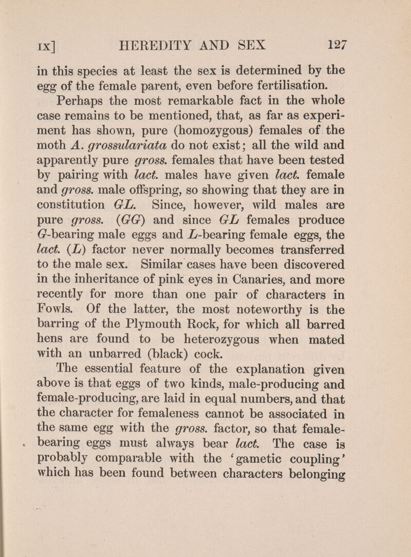 IX] HEREDITY AND SEX 127 in this species at least the sex is determined by the egg of the female parent, even before fertilisation. Perhaps the most remarkable fact in the whole case remains to be mentioned, that, as far as experi¬ ment has shown, pure (homozygous) females of the moth A. grossulariata do not exist; all the wild and apparently pure gross, females that have been tested by pairing with lact. males have given lact female and gross, male offspring, so showing that they are in constitution GL. Since, however, wild males are pure gross. {GG) and since GL females produce 6r-bearing male eggs and Zy-bearing female eggs, the lact. {L) factor never normally becomes transferred to the male sex. Similar cases have been discovered in the inheritance of pink eyes in Canaries, and more recently for more than one pair of characters in Fowls. Of the latter, the most noteworthy is the barring of the Plymouth Rock, for which all barred hens are found to be heterozygous when mated with an unbarred (black) cock. The essential feature of the explanation given above is that eggs of two kinds, male-producing and female-producing, are laid in equal numbers, and that the character for femaleness cannot be associated in the same egg with the gross, factor, so that female- . bearing eggs must always bear lact. The case is probably comparable with the ^gametic coupling' which has been found between characters belonging