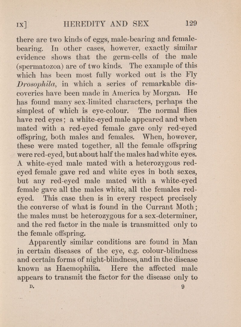ix] HEREDITY AND SEX 129 there are two kinds of eggs, male-bearing and female- bearing. In other cases, however, exactly similar evidence shows that the germ-cells of the male (spermatozoa) are of two kinds. The example of this which has been most fully worked out is the Fly Drosophila, in which a series of remarkable dis¬ coveries have been made in America by Morgan. He has found many sex-limited characters, perhaps the simplest of which is eye-colour. The normal flies have red eyes ; a white-eyed male appeared and when mated with a red-eyed female gave only red-eyed offspring, both males and females. When, however, these were mated together, all the female offspring were red-eyed, but about half the males had white eyes. A white-eyed male mated with a heterozygous red- eyed female gave red and white eyes in both sexes, but any red-eyed male mated with a white-eyed female gave all the males white, all the females red- eyed. This case then is in every respect precisely the converse of what is found in the Currant Moth ; the males must be heterozygous for a sex-determiner, and the red factor in the male is transmitted only to the female offspring. Apparently similar conditions are found in Man in certain diseases of the eye, e.g. colour-blindness and certain forms of night-blindness, and in the disease known as Haemophilia. Here the affected male appears to transmit the factor for the disease only to r>. 9