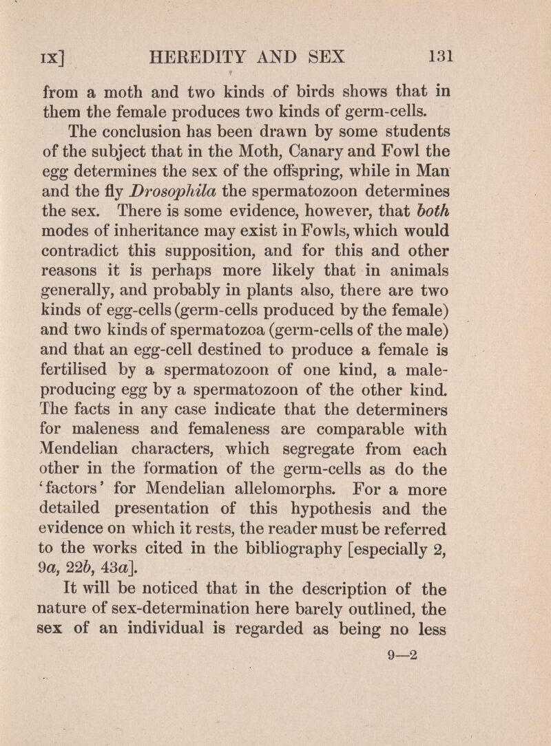 ix] HEREDITY AND SEX 131 from a moth and two kinds of birds shows that in them the female produces two kinds of germ-cells. The conclusion has been drawn by some students of the subject that in the Moth, Canary and Fowl the egg determines the sex of the offspring, while in Man and the fly Drosophila the spermatozoon determines the sex. There is some evidence, however, that both modes of inheritance may exist in Fowls, which would contradict this supposition, and for this and other reasons it is perhaps more likely that in animals generally, and probably in plants also, there are two kinds of egg-cells (germ-cells produced by the female) and two kinds of spermatozoa (germ-cells of the male) and that an egg-cell destined to produce a female is fertilised by a spermatozoon of one kind, a male- producing egg by a spermatozoon of the other kind. The facts in any case indicate that the determiners for maleness and femaleness are comparable with Mendelian characters, which segregate from each other in the formation of the germ-cells as do the 'factors' for Mendelian allelomorphs. For a more detailed presentation of this hypothesis and the evidence on which it rests, the reader must be referred to the works cited in the bibliography [especially 2, 9a, 226, 43а]. It will be noticed that in the description of the nature of sex-determination here barely outlined, the sex of an individual is regarded as being no less 9—2