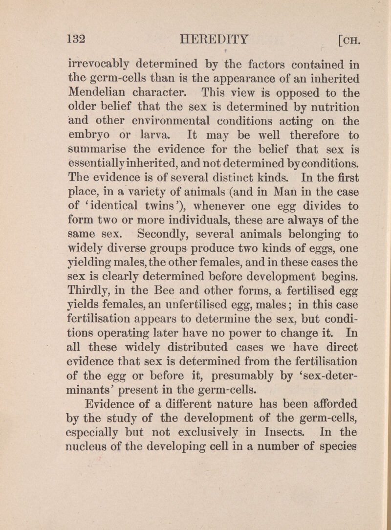 132 HEREDITY [ch. , ■ ^ irrevocably determined by the factors contained in the germ-cells than is the appearance of an inherited Mendelian character. This view is opposed to the older belief that the sex is determined by nutrition and other environmental conditions acting on the embryo or larva. It may be well therefore to summarise the evidence for the belief that sex is essentially inherited, and not determined by conditions. The evidence is of several distinct kinds. In the first place, in a variety of animals (and in Man in the case of 'identical twins'), whenever one egg divides to form two or more individuals, these are always of the same sex. Secondly, several animals belonging to widely diverse groups produce two kinds of eggs, one yielding males, the other females, and in these cases the sex is clearly determined before development begins. Thirdly, in the Bee and other forms, a fertilised egg yields females, an unfertilised egg, males ; in this case fertilisation appears to determine the sex, but condi¬ tions operating later have no power to change it. In all these widely distributed cases we have direct evidence that sex is determined from the fertilisation of the egg or before it, presumably by 'sex-deter¬ minants' present in the germ-cells. Evidence of a different nature has been afforded by the study of the development of the germ-cells, especially but not exclusively in Insects. In the nucleus of the developing cell in a number of species