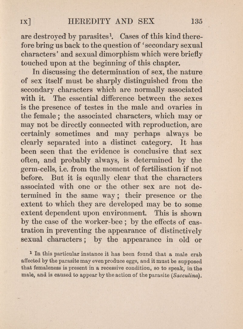 ix] HEREDITY AND SEX 135 are destroyed by parasites \ Cases of this kind there¬ fore bring us back to the question of 'secondary sexual characters ' and sexual dimorphism which were briefly touched upon at the beginning of this chapter. In discussing the determination of sex, the nature of sex itself must be sharply distinguished from the secondary characters which are normally associated with it. The essential difference between the sexes is the presence of testes in the male and ovaries in the female ; the associated characters, which may or may not be directly connected with reproduction, are certainly sometimes and may perhaps always be clearly separated into a distinct category. It has been seen that the evidence is conclusive that sex often, and probably always, is determined by the germ-cells, i.e. from the moment of fertilisation if not before. But it is equally clear that the characters associated with one or the other sex are not de¬ termined ill the same way ; their presence or the extent to which they are developed may be to some extent dependent upon environment. This is shown by the case of the worker-bee ; by the effects of cas¬ tration in preventing the appearance of distinctively sexual characters ; by the appearance in old or 1 In this particular instance it has been found that a male crab affected by the parasite may even produce eggs, and it must be supposed that femaleness is present in a recessive condition, so to speak, in the male, and is caused to appear by the action of the parasite {Sacculina).