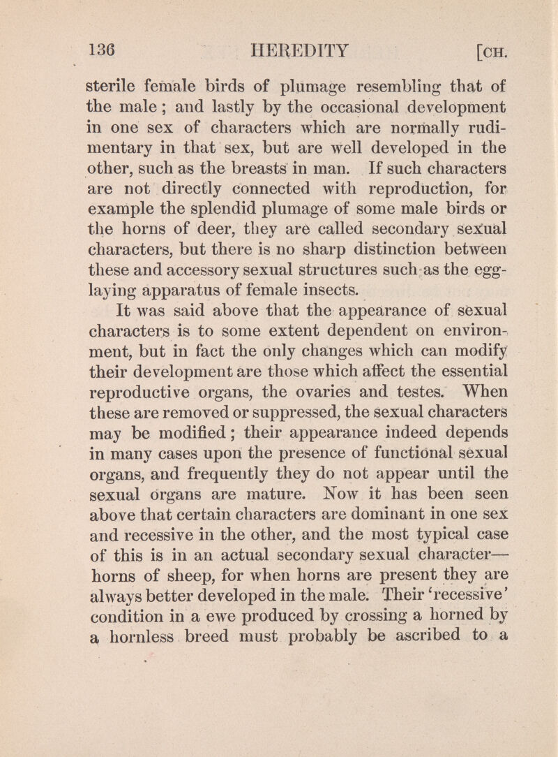 136 HEREDITY [ch. sterile female birds of plumage resembling that of the male ; and lastly by the occasional development in one sex of characters which are normally rudi¬ mentary in that sex, but are well developed in the other, such as the breasts in man. If such characters are not directly connected with reproduction, for example the splendid plumage of some male birds or the horns of deer, they are called secondary sex^ual characters, but there is no sharp distinction between these and accessory sexual structures such as the egg- laying apparatus of female insects. It was said above that the appearance of söxual characters is to some extent dependent on environ¬ ment, but in fact the only changes which can modify their development are those which affect the essential reproductive organs, the ovaries and testes. When these are removed or suppressed, the sexual characters may be modified ; their appearance indeed depends in many cases upon the presence of functional sexual organs, and frequently they do not appear until the sexual organs are mature. Now it has been seen above that certain characters are dominant in one sex and recessive in the other, and the most typical case of this is in an actual secondary sexual character— horns of sheep, for when horns are present they are always better developed in the male. Their 'recessive ' condition in a ewe produced by crossing a horned by a hornless breed must probably be ascribed to a