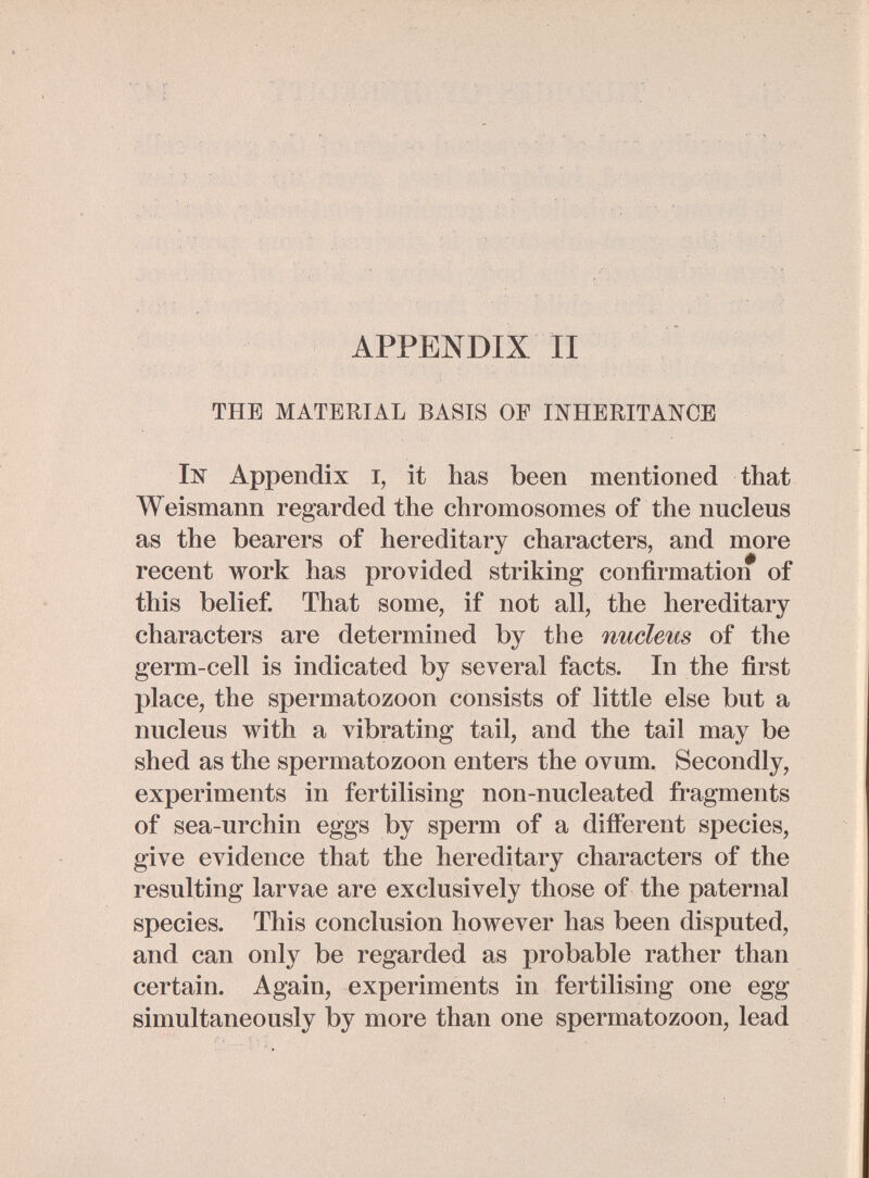 APPENDIX II THE MATERIAL BASIS OP INHERITANCE In Appendix i, it has been mentioned that W eismann regarded the chromosomes of the nucleus as the bearers of hereditary characters, and more recent work has provided striking confirmation of this belief. That some, if not all, the hereditary characters are determined by the nucleus of the germ-cell is indicated by several facts. In the first place, the spermatozoon consists of little else but a nucleus v^^ith a vibrating tail, and the tail may be shed as the spermatozoon enters the ovum. Secondly, experiments in fertilising non-nucleated fragments of sea-urchin eggs by sperm of a different species, give evidence that the hereditary characters of the resulting larvae are exclusively those of the paternal species. This conclusion however has been disputed, and can only be regarded as probable rather than certain. Again, experiments in fertilising one egg simultaneously by more than one spermatozoon, lead