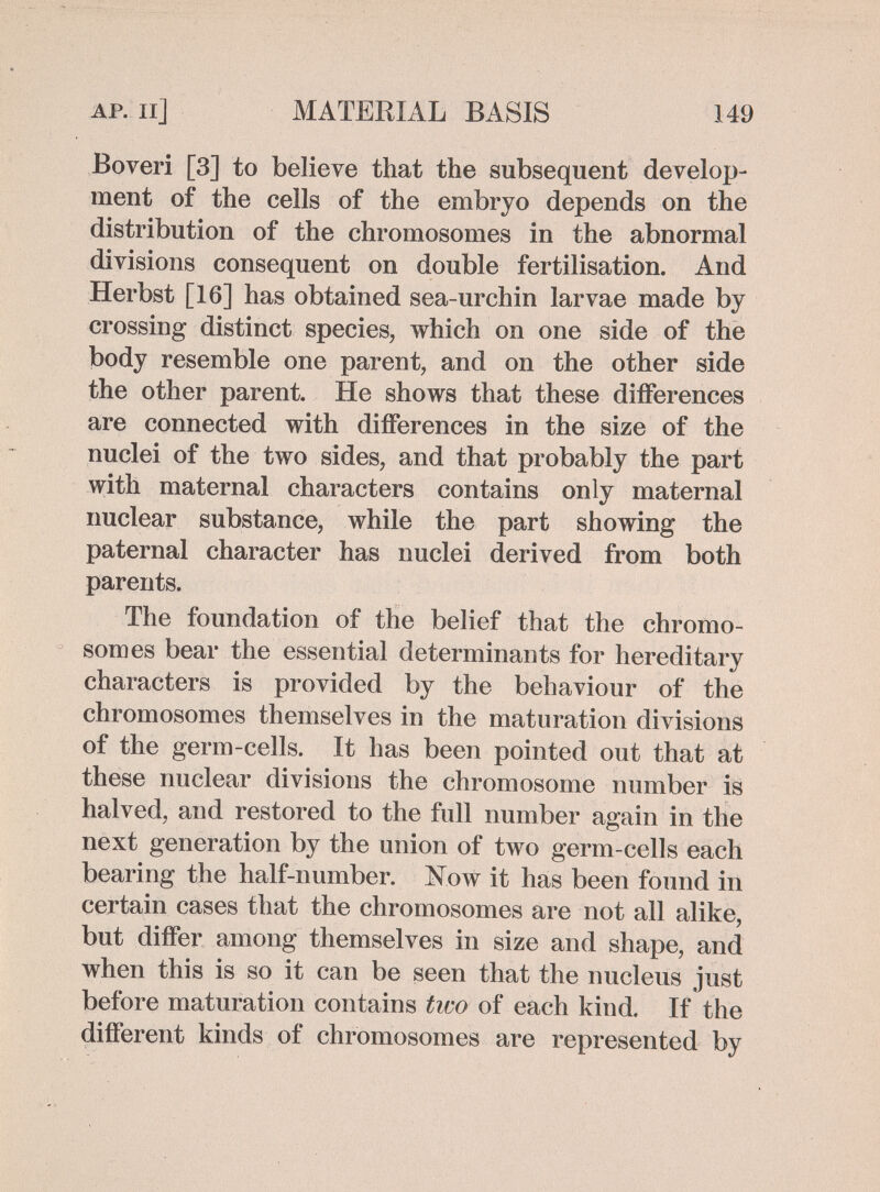 AP. Il] MATERIAL BASIS 149 Boveri [3] to believe that the subsequent develop¬ ment of the cells of the embryo depends on the distribution of the chromosomes in the abnormal divisions consequent on double fertilisation. And Herbst [16] has obtained sea-urchin larvae made by crossing distinct species, which on one side of the body resemble one parent, and on the other side the other parent. He shows that these differences are connected with differences in the size of the nuclei of the two sides, and that probably the part with maternal characters contains only maternal nuclear substance, while the part showing the paternal character has nuclei derived from both parents. The foundation of the belief that the chromo¬ somes bear the essential determinants for hereditary characters is provided by the behaviour of the chromosomes themselves in the maturation divisions of the germ-cells. It has been pointed out that at these nuclear divisions the chromosome number is halved, and restored to the full number again in the next generation by the union of two germ-cells each bearing the half-number. Xow it has been found in certain cases that the chromosomes are not all alike, but differ among themselves in size and shape, and when this is so it can be seen that the nucleus just before maturation contains two of each kind. If the different kinds of chromosomes are represented by