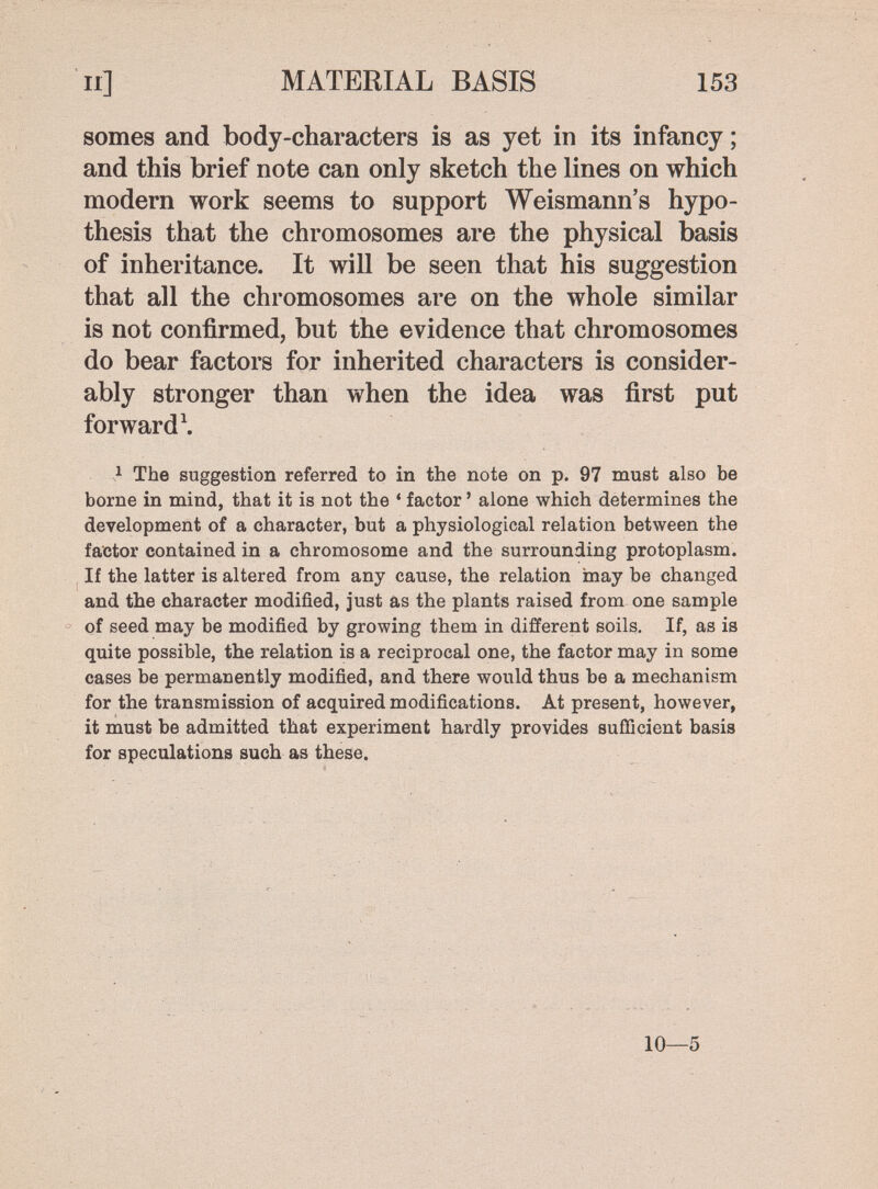 II] MATERIAL BASIS 153 somes and body-characters is as yet in its infancy ; and this brief note can only sketch the lines on which modern work seems to support Weismann's hypo¬ thesis that the chromosomes are the physical basis of inheritance. It will be seen that his suggestion that all the chromosomes are on the whole similar is not confirmed, but the evidence that chromosomes do bear factors for inherited characters is consider¬ ably stronger than when the idea was first put forward \ ^ The suggestion referred to in the note on p. 97 must also be borne in mind, that it is not the ' factor ' alone which determines the development of a character, but a physiological relation between the factor contained in a chromosome and the surrounding protoplasm. If the latter is altered from any cause, the relation may be changed and the character modified, just as the plants raised from one sample of seed may be modified by growing them in different soils. If, as is quite possible, the relation is a reciprocal one, the factor may in some cases be permanently modified, and there would thus be a mechanism for the transmission of acquired modifications. At present, however, it must be admitted that experiment hardly provides sufficient basis for speculations such as these. 10—5