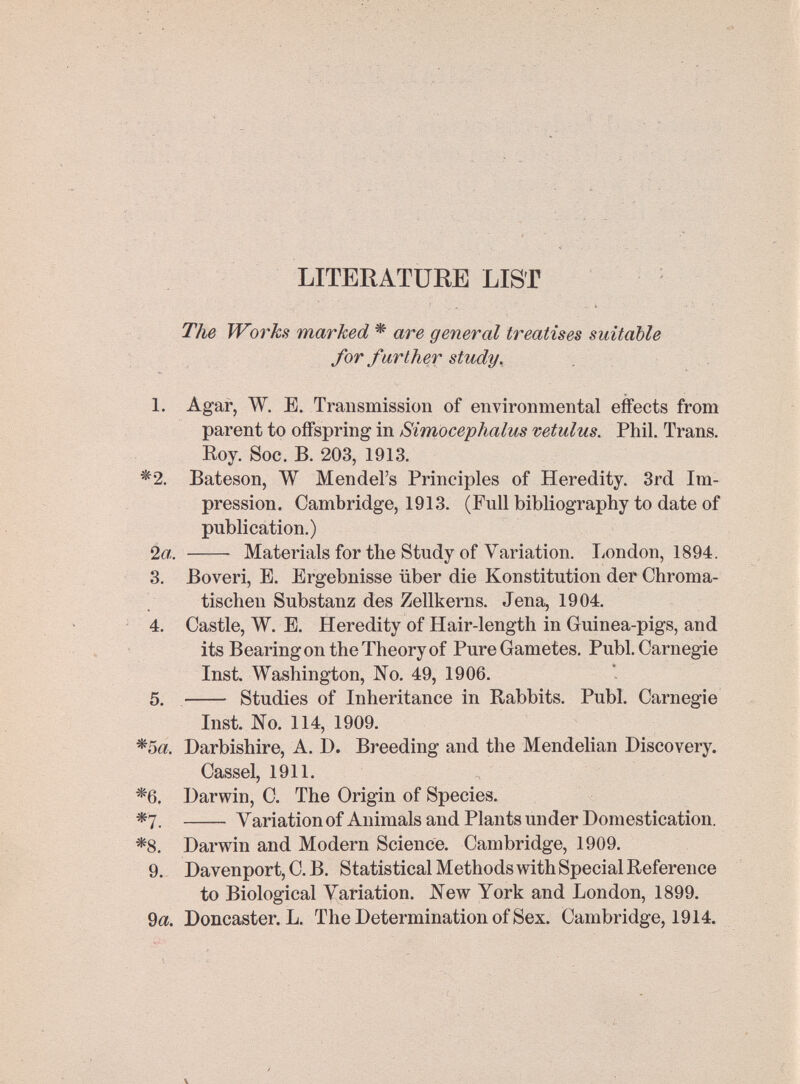 LITERATURE LIST Tlie Works marked * are general treatises suitable for farther study. 1. Agar, W, E. Transmission of environmental effects from parent to offspring in Simocephalus vetulus. Phil. Trans. Eoy. Soc. B. 203, 1913. *2. Bateson, W Mendel's Principles of Heredity. 3rd Im¬ pression. Cambridge, 1913. (Full bibliography to date of publication.) 2«.  Materials for the Study of Variation. London, 1894. 3. Bo veri, E. Ergebnisse über die Konstitution der Chroma¬ tischen Substanz des Zellkerns. Jena, 1904. 4. Castle, W. E. Heredity of Hair-length in Guinea-pigs, and its Bearing on the Theory of Pure Gametes. Pubi. Carnegie Inst. Washington, No. 49, 1906. 5.  Studies of Inheritance in Rabbits. Pubi. Carnegie Inst. No. 114, 1909. *5â!. Darbishire, A. D. Breeding and the Mendelian Discovery. Cassel, 1911. *6. Darwin, C. The Origin of Species. *7.  Variation of Animals and Plants under Domestication. *8. Darwin and Modern Science. Cambridge, 1909. 9.. Davenport, C. B. Statistical Methods with Special Reference to Biological Variation. New York and London, 1899. 9a. Doncaster. L. The Determination of Sex. Cambridge, 1914.