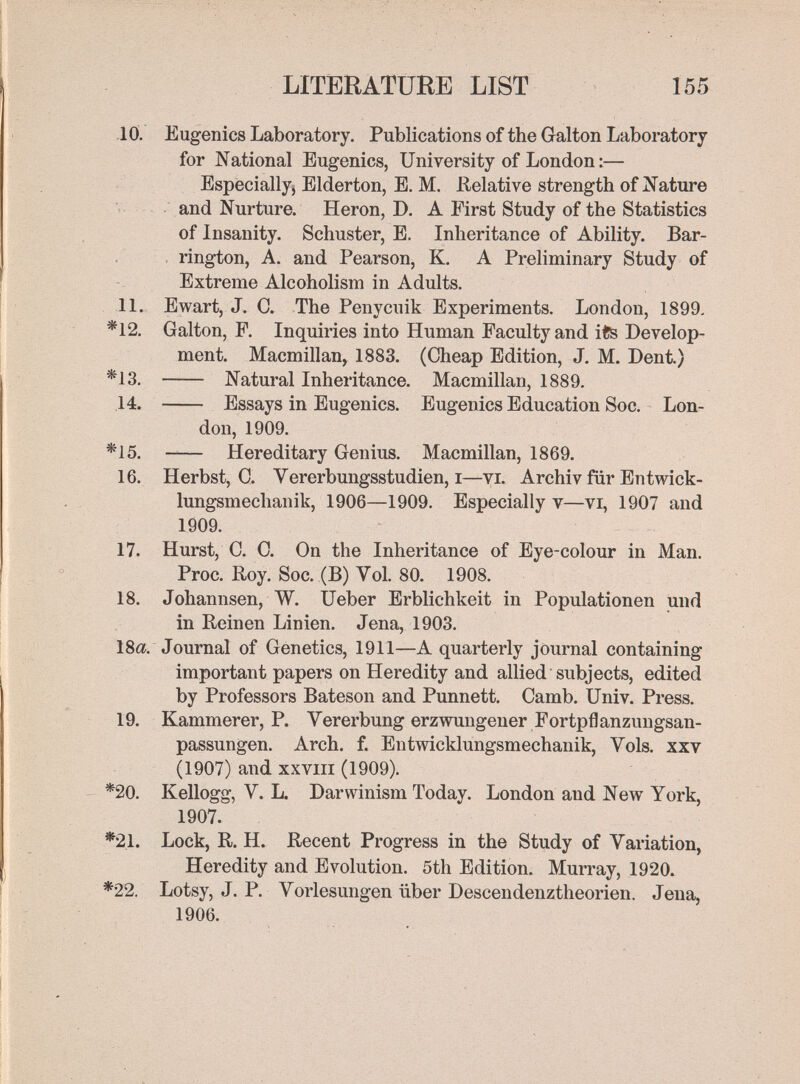 LITERATURE LIST 155 -10. Eugenics Laboratory. Publications of the Galton Laboratory for National Eugenics, University of London :— Especially^ Elderton, E. M. Relative strength of Jiature and Nurture. Heron, D. A First Study of the Statistics of Insanity. Schuster, E. Inheritance of Ability. Bar- rington, A. and Pearson, K. A Preliminary Study of Extreme Alcoholism in Adults. 11. Ewart, J. C. The Penycuik Experiments. London, 1899. *12. Galton, P. Inquiries into Human Faculty and ife Develop¬ ment. Macmillan, 1883. (Cheap Edition, J, M. Dent.) *13.  Natural Inheritance. Macmillan, 1889. 14.  Essays in Eugenics. Eugenics Education Soc. Lon¬ don, 1909. *15.  Hereditary Genius. Macmillan, 1869. 16. Herbst, С. Vererbungsstudien, I—vi. Archiv für Entwick¬ lungsmechanik, 1906—1909. Especially v—vi, 1907 and 1909. 17. Hurst, C. 0. On the Inheritance of Eye-colour in Man. Proc. Roy. Soc. (B) Vol. 80. 1908, 18. Johannsen, W. Ueber Erblichkeit in Populationen und in Reinen Linien. Jena, 1903. 18a. Journal of Genetics, 1911—A quarterly journal containing important papers on Heredity and allied subjects, edited by Professors Bateson and Punnett. Camb. Univ. Press. 19. Kammerer, P. Vererbung erzwungener Fortpflanzungsan¬ passungen. Arch. f. Entwicklungsmechanik, Vols, xxv (1907) and XXVIII (1909). *20. Kellogg, V. L. Darwinism Today. London and New York, 1907. *21. Lock, R. H. Recent Progress in the Study of Variation, Heredity and Evolution. 5th Edition. Murray, 1920. *22. Lotsy, J. P. Vorlesungen über Descendenztheorien. Jena, 1906.