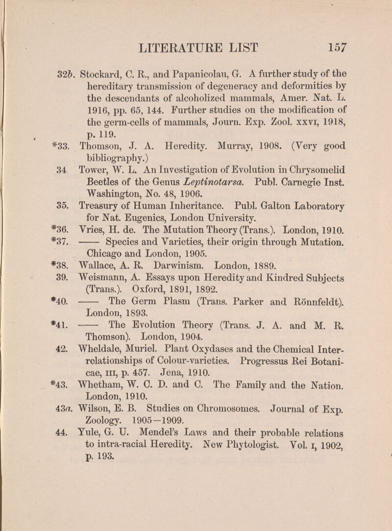 LITERATURE LIST 157 32&. Stockard, С. R., and Papanicolau, G. A further study of the hereditary transmission of degeneracy and deformities by the descendants of alcoholized mammals, Amer. Nat. L. 1916, pp. 65, 144. Further studies on the modification of the germ-cells of mammals, Journ. Exp. Zool. xxvi, 1918, p. 119. *33. Thomson, J. A. Heredity. Murray, 1908. (Very good bibliography.) 34. Tower, W. L. An Investigation of Evolution in Chrysomelid Beetles of the Genus Leptinotarsa. Pubi. Carnegie Inst. Washington, No. 48, 1906. 35. Treasury of Human Inheritance. Pubi. Galton Laboratory for Nat. Eugenics, London University. *36. Vries, H. de. The Mutation Theory (Trans.). London, 1910. *37.  Species and Varieties, their origin through Mutation. Chicago and London, 1905. *38. Wallace, A. R. Darwinism. London, 1889. 39. Weismann, A. Essays upon Heredity and Kindred Subjects (Trans.). Oxford, 1891, 1892. *40.  The Germ Plasm (Trans. Parker and Rönnfeldt). London, 1893. *41.  The Evolution Theory (Trans. J. A. and M. R. Thomson). London, 1904. 42. Wheldale, Muriel. Plant Oxydases and the Chemical Inter¬ relationships of Colour-varieties. Progressus Rei Botani- cae, III, p. 457. Jena, 1910. *43. Whetham, W. C. D. and C. The Family and the Nation. London, 1910. 43a. Wilson, E. B. Studies on Chromosomes. Journal of Exp. Zoology. 1905—1909. 44. Yule, G. U. Mendel's Laws and their probable relations to intra-racial Heredity. New Phytologist. Vol. i, 1902, p. 193.