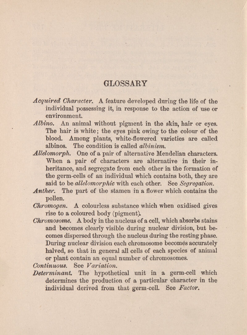 GLOSSARY Acquired Character. A feature developed during the life of the individual possessing it, in response to the action of use or environment. Albino. An animal without pigment in the skin, hair or eyes. The hair is vrhite ; the eyes pink owing to the colour of the blood. Among plants, white-flowered varieties are called albinos. The condition is called albinism. Allelomorph. One of a pair of alternative Mendelian characters. When a pair of characters are alternative in their in¬ heritance, and segregate from each other in the formation of the germ-cells of an individual which contains both, they are said to be allelomorphic with each other. See Segregation. Anther. The part of the stamen in a flower which contains the pollen. Chromogen. A colourless substance which when oxidised gives rise to a coloured body (pigment). Chromosome. A body in the nucleus of a cell, which absorbe stains and becomes clearly visible during nuclear division, but be¬ comes dispersed through the nucleus during the resting phase. During nuclear division each chromosome becomés accurately halved, so that in general all cells of each species of animal or plant contain an equal number of chromosomes. Continuous. See Variation. Determinant, The hypothetical unit in a germ-cell which determines the production of a particular character in the individual derived from that germ-cell. See Factor.
