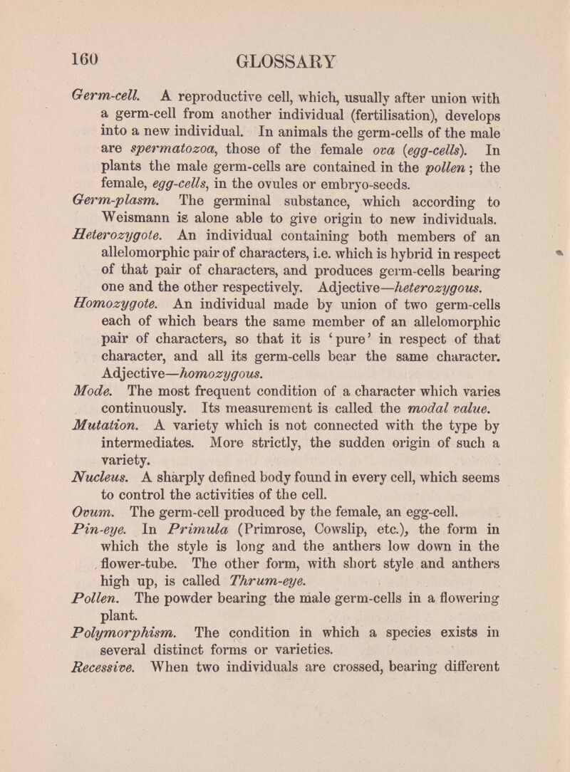 160 GLOSSARY Germ-cell. A reproductive cell, which, usually after union with a germ-cell from another individual (fertilisation), develops into a new individual. In animals the germ-cells of the male are spermatozoa, those of the female ova {egg-cells). In plants the male germ-cells are contained in the pollen ; the female, egg-cells, in the ovules or embryo-seeds. Germ-plasm. The germinal substance, which according to Weismann is alone able to give origin to new individuals. Heterozygote. An individual containing both members of an allelomorphic pair of characters, i.e. which is hybrid in respect of that pair of characters, and produces germ-cells bearing one and the other respectively. Adjective—heterozygous. Homozygote. An individual made by union of two germ-cells each of which bears the same member of an allelomorphic pair of characters, so that it is 'pure' in respect of that character, and all its germ-cells bear the same character. Adjective—homozygous. Mode. The most frequent condition of a character which varies continuously. Its measurement is called the modal value. Mutation. A variety which is not connected with the type by intermediates. More strictly, the sudden origin of such a variety. Nucleus. A sharply defined body found in every cell, which seems to control the activities of the cell. Ovum. The germ-cell produced by the female, an egg-cell. Pin-eye. In Primula (Primrose, Cowslip, etc.), the form in which the style is long and the anthers low down in the , flower-tube. The other form, with short style and anthers high up, is called Thrum-eye. Pollen. The powder bearing the male germ-cells in a flowering plant. Polymorphism. The condition in which a species exists in several distinct forms or varieties. Recessive. When two individuals are crossed, bearing difí'erent