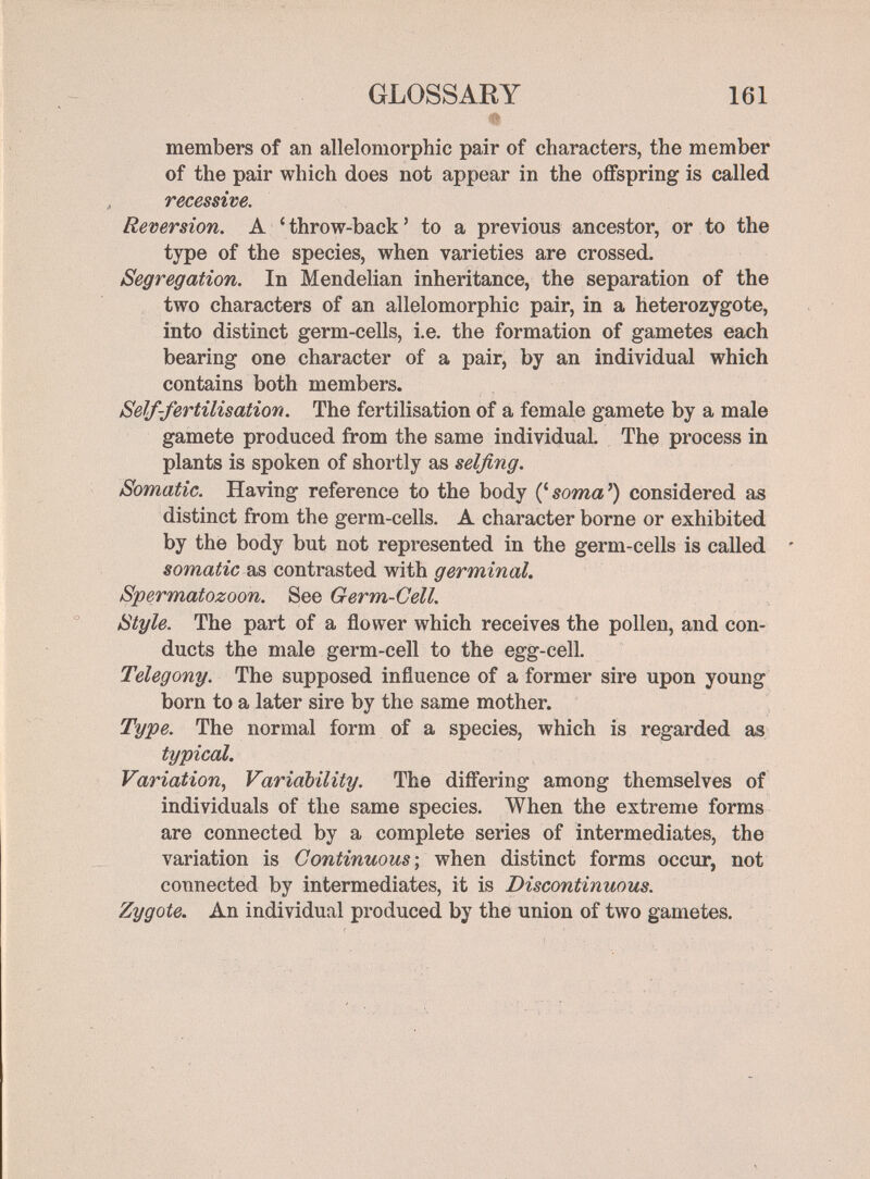 'фё GLOSSARY 161 members of an allelomorphic pair of characters, the member of the pair which does not appear in the offspring is called recessive. Reversion. A 'throw-back' to a previous ancestor, or to the type of the species, when varieties are crossed. Segregation. In Mendelian inheritance, the separation of the two characters of an allelomorphic pair, in a heterozygote, into distinct germ-cells, i.e. the formation of gametes each bearing one character of a pair, by an individual which contains both members. Self-fertilisation. The fertilisation of a female gamete by a male gamete produced from the same individual. The process in plants is spoken of shortly as selfing. Somatic. Having reference to the body considered as distinct from the germ-cells. A character borne or exhibited by the body but not represented in the germ-cells is called ' as contrasted with Spermatozoon. See Germ-Cell. Style. The part of a flower which receives the pollen, and con¬ ducts the male germ-cell to the egg-cell. Telegony. The supposed influence of a former sire upon young born to a later sire by the same mother. Type. The normal form of a species, which is regarded as typical. Variation, Variability. The differing among themselves of individuals of the same species. When the extreme forms are connected by a complete series of intermediates, the variation is Continuous ; when distinct forms occur, not connected by intermediates, it is Discontinuous. Zygote. An individual produced by the union of two gametes.