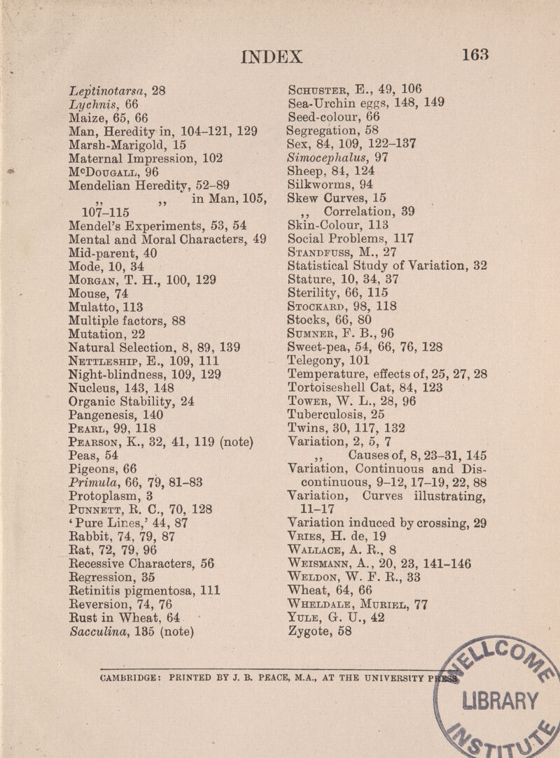 INDEX 163 Leptinotarsa, 28 Lychnis, 66 Maize, 65, 66 Man, Heredity in, 104-121, 129 Marsh-Marigold, 15 Maternal Impression, 102 M^Dougall, 96 Mendelian Heredity, 52-89 ,, ,, in Man, 105, 107-115 Mendel's Experiments, 53, 54 Mental and Moral Characters, 49 Mid-parent, 40 Mode, 10, 34 Morgan, T. H., 100, 129 Mouse, 74 Mulatto, 113 Multiple factors, 88 Mutation, 22 Natural Selection, 8, 89, 139 Nettleship, е., 109, 111 Night-blindness, 109, 129 Nucleus, 143, 148 Organic Stability, 24 Pangenesis, 140 Pearl, 99, 118 Pearson, K., 32, 41, 119 (note) Peas, 54 Pigeons, 66 Primula, 66, 79, 81-83 Protoplasm, 3 PuNNETT, R. C., 70, 128 'Pure Lines,' 44, 87 Babbit, 74, 79, 87 Eat, 72, 79, 96 Eccessive Characters, 56 Eegression, 35 Eetinitis pigmentosa, 111 Eeversion, 74, 76 Eust in Wheat, 64 • Sacculina, 135 (note) Schuster, E., 49, 106 Sea-Urchin eggs, 148, 149 Seed-colour, 66 Segregation, 58 Sex, 84, 109, 122-137 Simocephalus, 97 Sheep, 84, 124 Silkworms, 94 Skew Curves, 15 ,, Correlation, 39 Skin-Colour, 113 Social Problems, 117 Standfuss, M., 27 Statistical Study of Variation, 32 Stature, 10, 34, 37 Sterility, 66, 115 Stockard, 98, 118 Stocks, 66, 80 Sumner, F. В., 96 Sweet-pea, 54, 66, 76, 128 Telegony, 101 Temperature, effects of, 25, 27, 28 Tortoiseshell Cat, 84, 123 Tower, W. L., 28, 96 Tuberculosis, 25 Twins, 30, 117, 132 Variation, 2, 5, 7 ,, Causes of, 8,23-31, 145 Variation, Continuous and Dis¬ continuous, 9-12,17-19, 22, 88 Variation, Curves illustrating, 11-17 Variation induced by crossing, 29 Vries, H. de, 19 Wallace, a. E., 8 Weismann, a., 20, 23, 141-146 Weldon, W. É. E., 33 Wheat, 64, 66 Wheldale, Muriel, 77 Yule, G. U., 42 Zygote, 58 cambridge : printed by j. b. peace, m.a., at the university pï UBRARY VrrO!^