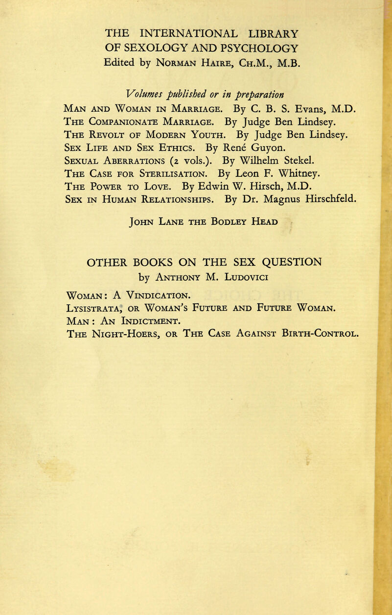 THE INTERNATIONAL LIBRARY OF SEXOLOGY AND PSYCHOLOGY Edited by Norman Haire, Ch.M., M.B. Volumes published or in preparation Man and Woman in Marriage. By C. B. S. Evans, M.D. The Companionate Marriage. By Judge Ben Lindsey. The Revolt of Modern Youth. By Judge Ben Lindsey. Sex Life and Sex Ethics. By René Guyon. Sexual Aberrations (2 vols.). By Wilhelm Stekel. The Case for Sterilisation. By Leon F. Whitney. The Power to Love. By Edwin W. Hirsch, M.D. Sex in Human Relationships. By Dr. Magnus Hirschfeld. John Lane the Bodley Head OTHER BOOKS ON THE SEX QUESTION by Anthony M. Ludovici Woman: A Vindication. Lysistrata, or Woman's Future and Future Woman. Man : An Indictment. The Night-Hoers, or The Case Against Birth-Control.