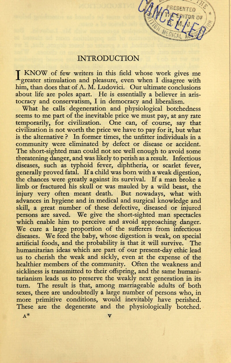 INTRODUCTION T KNOW of few writers in this field whose work gives me greater stimulation and pleasure, even when I disagree with him, than does that of A. M. Ludovici. Our ultimate conclusions about life are poles apart. He is essentially a believer in aris tocracy and conservatism, I in democracy and liberalism. What he calls degeneration and physiological botchedness seems to me part of the inevitable price we must pay, at any rate temporarily, for civilization. One can, of course, say that civilization is not worth the price we have to pay for it, but what is the alternative ? In former times, the unfitter individuals in a community were eliminated by defect or disease or accident. The short-sighted man could not see well enough to avoid some threatening danger, and was likely to perish as a result. Infectious diseases, such as typhoid fever, diphtheria, or scarlet fever, generally proved fatal. If a child was born with a weak digestion, the chances were greatly against its survival. If a man broke a limb or fractured his skull or was mauled by a wild beast, the injury very often meant death. But nowadays, what with advances in hygiene and in medical and surgical knowledge and skill, a great number of these defective, diseased or injured persons are saved. We give the short-sighted man spectacles which enable him to perceive and avoid approaching danger. We cure a large proportion of the sufferers from infectious diseases. We feed the baby, whose digestion is weak, on special artificial foods, and the probability is that it will survive. The humanitarian ideas which are part of our present-day ethic lead us to cherish the weak and sickly, even at the expense of the healthier members of the community. Often the weakness and sickliness is transmitted to their offspring, and the same humani- tarianism leads us to preserve the weakly next generation in its turn. The result is that, among marriageable adults of both sexes, there are undoubtedly a large number of persons who, in more primitive conditions, would inevitably have perished. These are the degenerate and the physiologically botched. 3 ^.