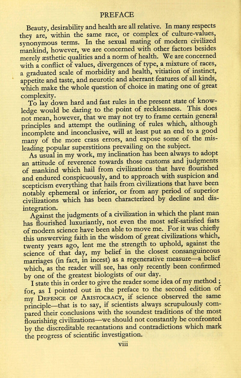 Beauty, desirability and health are all relative. In many respects they are, within the same race, or complex of culture-values, synonymous terms. In the sexual mating of modern civilized mankind, however, we are concerned with other factors besides merely aesthetic qualities and a norm of health. We are concerned with a conflict of values, divergences of type, a mixture of races, a graduated scale of morbidity and health, vitiation of instinct, appetite and taste, and neurotic and aberrant features of all kinds, which make the whole question of choice in mating one of great complexity. To lay down hard and fast rules in the present state of know ledge would be daring to the point of recklessness. This does not mean, however, that we may not try to frame certain general principles and attempt the outlining of rules which, although incomplete and inconclusive, will at least put an end to a good many of the more crass errors, and expose some of the mis leading popular superstitions prevailing on the subject. As usual in my work, my inclination has been always to adopt an attitude of reverence towards those customs and judgments of mankind which hail from civilizations that have flourished and endured conspicuously, and to approach with suspicion and scepticism everything that hails from civilizations that have been notably ephemeral or inferior, or from any period of superior civilizations which has been characterized by decline and dis integration. Against the judgments of a civilization in which the plant man has flourished luxuriantly, not even the most self-satisfied fiats of modern science have been able to move me. For it was chiefly this unswerving faith in the wisdom of great civilizations which, twenty years ago, lent me the strength to uphold, against the science of that day, my belief in the closest consanguineous marriages (in fact, in incest) as a regenerative measure—a belief which, as the reader will see, has only recently been confirmed by one of the greatest biologists of our day. I state this in order to give the reader some idea of my method ; for, as I pointed out in the preface to the second edition of my Defence of Aristocracy, if science observed the same principle—that is to say, if scientists always scrupulously com pared their conclusions with the soundest traditions of the most flourishing civilizations—we should not constantly be confronted by the discreditable recantations and contradictions which mark the progress of scientific investigation. viii