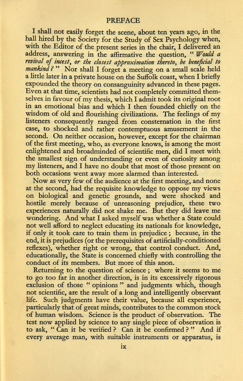 I shall not easily forget the scene, about ten years ago, in the hall hired by the Society for the Study of Sex Psychology when, with the Editor of the present series in the chair, I delivered an address, answering in the affirmative the question, “ Would a revival of incest , or the closest approximation thereto , he beneficial to mankind ? ” Nor shall I forget a meeting on a small scale held a little later in a private house on the Suffolk coast, when I briefly expounded the theory on consanguinity advanced in these pages. Even at that time, scientists had not completely committed them selves in favour of my thesis, which I admit took its original root in an emotional bias and which I then founded chiefly on the wisdom of old and flourishing civilizations. The feelings of my listeners consequently ranged from consternation in the first case, to shocked and rather contemptuous amusement in the second. On neither occasion, however, except for the chairman of the first meeting, who, as everyone knows, is among the most enlightened and broadminded of scientific men, did I meet with the smallest sign of understanding or even of curiosity among my listeners, and I have no doubt that most of those present on both occasions went away more alarmed than interested. Now as very few of the audience at the first meeting, and none at the second, had the requisite knowledge to oppose my views on biological and genetic grounds, and were shocked and hostile merely because of unreasoning prejudice, these two experiences naturally did not shake me. But they did leave me wondering. And what I asked myself was whether a State could not well afford to neglect educating its nationals for knowledge, if only it took care to train them in prejudice ; because, in the end, it is prejudices (or the prerequisites of artificially-conditioned reflexes), whether right or wrong, that control conduct. And, educationally, the State is concerned chiefly with controlling the conduct of its members. But more of this anon. Returning to the question of science ; where it seems to me to go too far in another direction, is in its excessively rigorous exclusion of those “ opinions ” and judgments which, though not scientific, are the result of a long and intelligently observant life. Such judgments have their value, because all experience, particularly that of great minds, contributes to the common stock of human wisdom. Science is the product of observation. The test now applied by science to any single piece of observation is to ask, “ Can it be verified ? Can it be confirmed ? ” And if every average man, with suitable instruments or apparatus, is