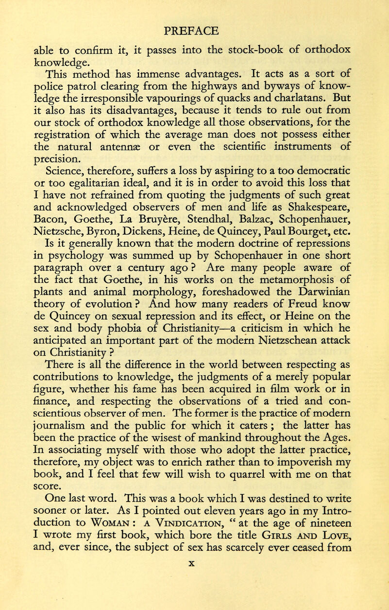 able to confirm it, it passes into the stock-book of orthodox knowledge. This method has immense advantages. It acts as a sort of police patrol clearing from the highways and byways of know ledge the irresponsible vapourings of quacks and charlatans. But it also has its disadvantages, because it tends to rule out from our stock of orthodox knowledge all those observations, for the registration of which the average man does not possess either the natural antennae or even the scientific instruments of precision. Science, therefore, suffers a loss by aspiring to a too democratic or too egalitarian ideal, and it is in order to avoid this loss that I have not refrained from quoting the judgments of such great and acknowledged observers of men and life as Shakespeare, Bacon, Goethe, La Bruyère, Stendhal, Balzac, Schopenhauer, Nietzsche, Byron, Dickens, Heine, de Quincey, Paul Bourget, etc. Is it generally known that the modern doctrine of repressions in psychology was summed up by Schopenhauer in one short paragraph over a century ago ? Are many people aware of the fact that Goethe, in his works on the metamorphosis of plants and animal morphology, foreshadowed the Darwinian theory of evolution ? And how many readers of Freud know de Quincey on sexual repression and its effect, or Heine on the sex and body phobia of Christianity—a criticism in which he anticipated an important part of the modern Nietzschean attack on Christianity ? There is all the difference in the world between respecting as contributions to knowledge, the judgments of a merely popular figure, whether his fame has been acquired in film work or in finance, and respecting the observations of a tried and con scientious observer of men. The former is the practice of modern journalism and the public for which it caters ; the latter has been the practice of the wisest of mankind throughout the Ages. In associating myself with those who adopt the latter practice, therefore, my object was to enrich rather than to impoverish my book, and I feel that few will wish to quarrel with me on that score. One last word. This was a book which I was destined to write sooner or later. As I pointed out eleven years ago in my Intro duction to Woman : a Vindication, “ at the age of nineteen I wrote my first book, which bore the title Girls and Love, and, ever since, the subject of sex has scarcely ever ceased from