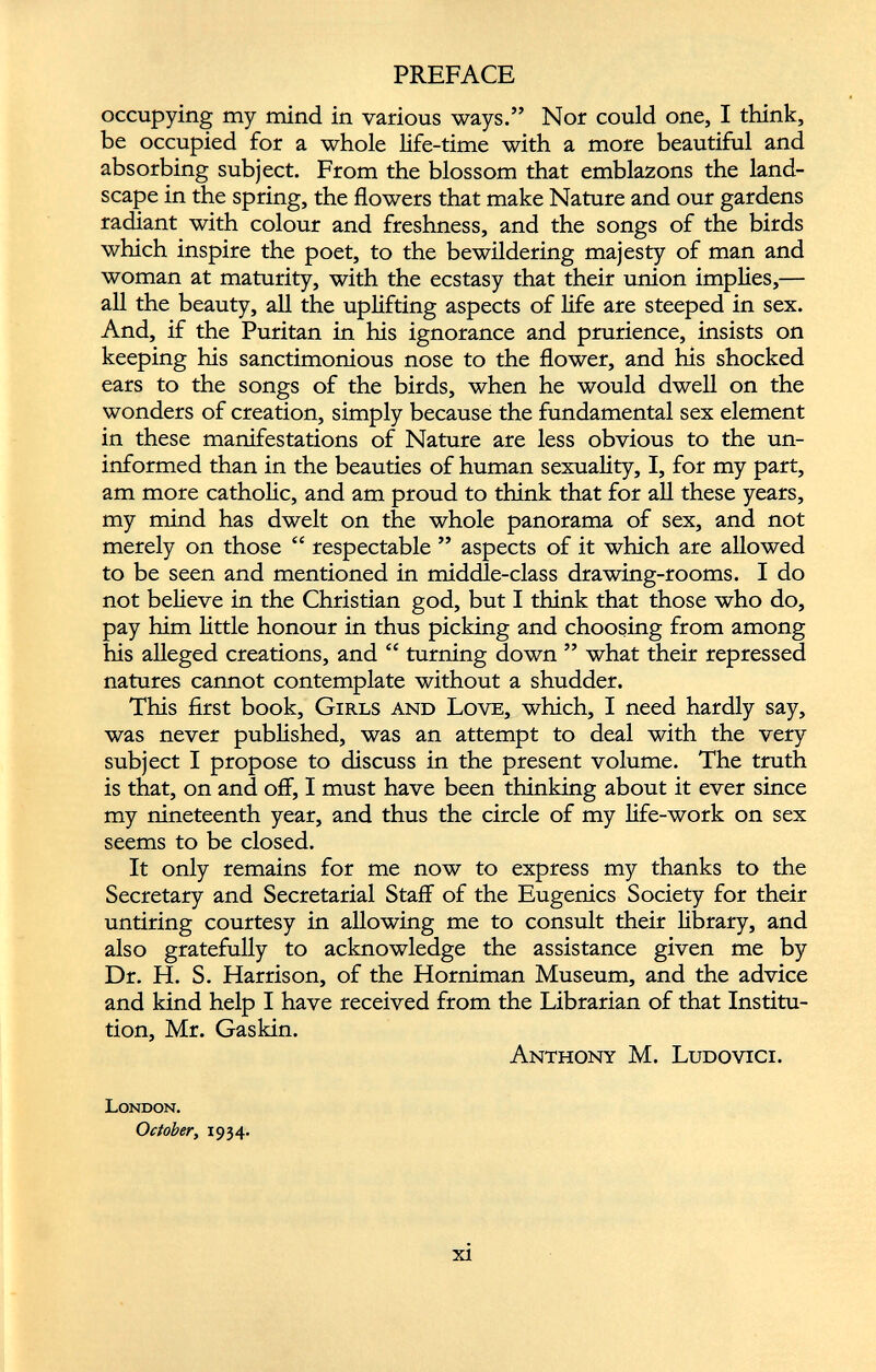 occupying my mind in various ways.” Nor could one, I think, be occupied for a whole life-time with a more beautiful and absorbing subject. From the blossom that emblazons the land scape in the spring, the flowers that make Nature and our gardens radiant with colour and freshness, and the songs of the birds which inspire the poet, to the bewildering majesty of man and woman at maturity, with the ecstasy that their union implies,— all the beauty, all the uplifting aspects of life are steeped in sex. And, if the Puritan in his ignorance and prurience, insists on keeping his sanctimonious nose to the flower, and his shocked ears to the songs of the birds, when he would dwell on the wonders of creation, simply because the fundamental sex element in these manifestations of Nature are less obvious to the un informed than in the beauties of human sexuality, I, for my part, am more catholic, and am proud to think that for all these years, my mind has dwelt on the whole panorama of sex, and not merely on those “ respectable ” aspects of it which are allowed to be seen and mentioned in middle-class drawing-rooms. I do not believe in the Christian god, but I think that those who do, pay him little honour in thus picking and choosing from among his alleged creations, and “ turning down ” what their repressed natures cannot contemplate without a shudder. This first book, Girls and Love, which, I need hardly say, was never published, was an attempt to deal with the very subject I propose to discuss in the present volume. The truth is that, on and off, I must have been thinking about it ever since my nineteenth year, and thus the circle of my life-work on sex seems to be closed. It only remains for me now to express my thanks to the Secretary and Secretarial Staff of the Eugenics Society for their untiring courtesy in allowing me to consult their library, and also gratefully to acknowledge the assistance given me by Dr. H. S. Harrison, of the Horniman Museum, and the advice and kind help I have received from the Librarian of that Institu tion, Mr. Gaskin. Anthony M. Ludovici. London. October , 1934.