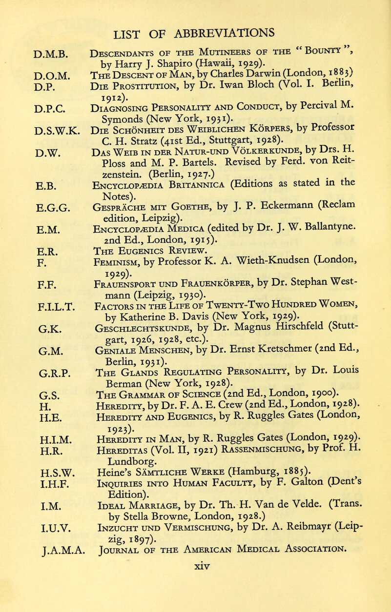 D.M.B. Descendants of the Mutineers of the “ Bounty ”, by Harry J. Shapiro (Hawaii, 1929). D.O.M. The Descent of Man, by Charles Darwin (London, 1883) D.P. Die Prostitution, by Dr. Iwan Bloch (Vol. I. Berlin, 1912). D.P.C. Diagnosing Personality and Conduct, by Percival M. Symonds (New York, 1931). D.S.W.K. Die Schönheit des Weiblichen Körpers, by Professor C. H. Stratz (41st Ed., Stuttgart, 1928). D. W. Das Weib in der Natur-und Völkerkunde, by Drs. H. Ploss and M. P. Bartels. Revised by Ferd. von Reit zenstein. (Berlin, 1927.) E. B. Encyclopaedia Britannica (Editions as stated in the Notes). E.G.G. Gespräche mit Goethe, by J. P. Ecker mann (Reel am edition, Leipzig). E.M. Encyclopaedia Medica (edited by Dr. J. W. Ballantyne. 2nd Ed., London, 1915). E. R. The Eugenics Review. F. Feminism, by Professor K. A. Wieth-Knudsen (London, 1929). F.F. Frauensport und Frauenkörper, by Dr. Stephan West- mann (Leipzig, 1930). F. I.L.T. Factors in the Life of Twenty-Two Hundred Women, by Katherine B. Davis (New York, 1929). G. K. Geschlechtskunde, by Dr. Magnus Hirschfeld (Stutt gart, 1926, 1928, etc.). G.M. Geniale Menschen, by Dr. Ernst Kretschmer (2nd Ed., Berlin, 1931). G.R.P. The Glands Regulating Personality, by Dr. Louis Berman (New York, 1928). G. S. The Grammar of Science (2nd Ed., London, 1900). H. Heredity, by Dr. F. A. E. Crew (2nd Ed., London, 1928). H.E. Heredity and Eugenics, by R. Ruggles Gates (London, 1923). H.I.M. Heredity in Man, by R. Ruggles Gates (London, 1929). H.R. Hereditas (Vol. II, 1921) Rassenmischung, by Prof. H. Lundborg. H. S.W. Heine’s Sämtliche Werke (Hamburg, 1885). I. H.F. Inquiries into Human Faculty, by F. Galton (Dent’s Edition). I.M. Ideal Marriage, by Dr. Th. H. Van de Velde. (Trans, by Stella Browne, London, 1928.) I. U.V. Inzucht und Vermischung, by Dr. A. Reibmayr (Leip zig. 1897)- J. A.M.A. Journal of the American Medical Association.