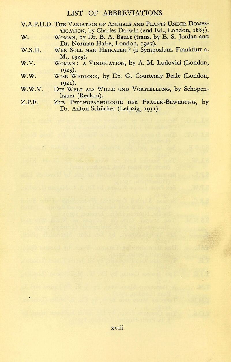 V. A.P.U.D. The Variation of Animals and Plants Under Domes tication, by Charles Darwin (2nd Ed., London, 1885). W. Woman, by Dr. B. A. Bauer (trans. by E. S. Jordan and Dr. Norman Haire, London, 1927). W.S.H. Wen Soll man Heiraten ? (a Symposium. Frankfurt a. M., 1923). W.V. Woman : a Vindication, by A. M. Ludovici (London, 1923). W.W. Wise Wedlock, by Dr. G. Courtenay Beale (London, 1921). W.W.V. Die Welt als Wille und Vorstellung, by Schopen hauer (Reclam). Z.P.F. Zur Psychopathologie der Frauen-Bewegung, by Dr. Anton Schücker (Leipzig, 1931).