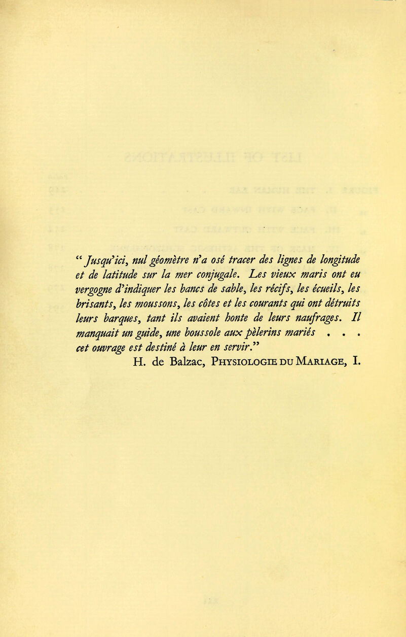 “Jusqu’ici, nul géomètre n’a osé tracer des lignes de longitude et de latitude sur la mer conjugale. Les vieux maris ont eu vergogne d’indiquer les bancs de sable , les récifs , les écueils , les brisants , les moussons , les côtes et les courants qui ont détruits leurs barques , tant ils avaient honte de leurs naufrages. Il manquait un guide , une boussole aux pèlerins mariés . . . cet ouvrage est destiné à leur en servir H. de Balzac, Physiologie du Mariage, I.