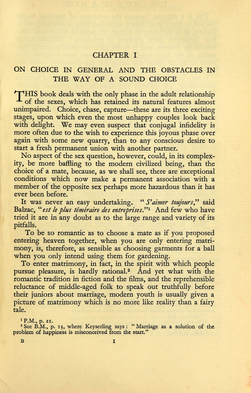 CHAPTER I ON CHOICE IN GENERAL AND THE OBSTACLES IN THE WAY OF A SOUND CHOICE HIS book deals with the only phase in the adult relationship of the sexes, which has retained its natural features almost unimpaired. Choice, chase, capture—these are its three exciting stages, upon which even the most unhappy couples look back with delight. We may even suspect that conjugal infidelity is more often due to the wish to experience this joyous phase over again with some new quarry, than to any conscious desire to start a fresh permanent union with another partner. No aspect of the sex question, however, could, in its complex ity, be more baffling to the modern civilized being, than the choice of a mate, because, as we shall see, there are exceptional conditions which now make a permanent association with a member of the opposite sex perhaps more hazardous than it has ever been before. It was never an easy undertaking. “ S'aimer toujours ,” said Balzac, “est le plus téméraire des entreprises .” 1 And few who have tried it are in any doubt as to the large range and variety of its pitfalls. To be so romantic as to choose a mate as if you proposed entering heaven together, when you are only entering matri mony, is, therefore, as sensible as choosing garments for a ball when you only intend using them for gardening. To enter matrimony, in fact, in the spirit with which people pursue pleasure, is hardly rational. 2 And yet what with the romantic tradition in fiction and the films, and the reprehensible reluctance of middle-aged folk to speak out truthfully before their juniors about marriage, modern youth is usually given a picture of matrimony which is no more like reality than a fairy tale. 1 P.M., p. 21. 2 See B.M., p. 13, where Keyserling says: “Marriage as a solution of the problem of happiness is misconceived from the start.” B I
