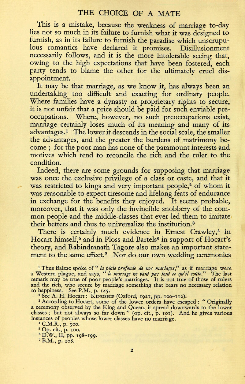 This is a mistake, because the weakness of marriage to-day lies not so much in its failure to furnish what it was designed to furnish, as in its failure to furnish the paradise which unscrupu lous romantics have declared it promises. Disillusionment necessarily follows, and it is the more intolerable seeing that, owing to the high expectations that have been fostered, each party tends to blame the other for the ultimately cruel dis appointment. It may be that marriage, as we know it, has always been an undertaking too difficult and exacting for ordinary people. Where families have a dynasty or proprietary rights to secure, it is not unfair that a price should be paid for such enviable pre occupations. Where, however, no such preoccupations exist, marriage certainly loses much of its meaning and many of its advantages. 1 The lower it descends in the social scale, the smaller the advantages, and the greater the burdens of matrimony be come ; for the poor man has none of the paramount interests and motives which tend to reconcile the rich and the ruler to the condition. Indeed, there are some grounds for supposing that marriage was once the exclusive privilege of a class or caste, and that it was restricted to kings and very important people, 1 2 of whom it was reasonable to expect tiresome and lifelong feats of endurance in exchange for the benefits they enjoyed. It seems probable, moreover, that it was only the invincible snobbery of the com mon people and the middle-classes that ever led them to imitate their betters and thus to universalize the institution. 3 There is certainly much evidence in Ernest Crawley, 4 in Hocart himself, 5 and in Ploss and Bartels 6 in support of Hocart’s theory, and Rabindranath Tagore also makes an important state ment to the same effect. 7 Nor do our own wedding ceremonies 1 Thus Balzac spoke of “ la plaie profonde de nos mariages ,” as if marriage were a Western plague, and says, “ le mariage ne vaut pas tout ce qu’il coûte.” The last remark may be true of poor people’s marriages. It is not true of those of rulers and the rich, who secure by marriage something that bears no necessary relation to happiness. See P.M., p. 145. 2 See A. H. Hocart : Kingship (Oxford, 1927, pp. 100-112). 3 According to Hocart, some of the lower orders have escaped : “ Originally a ceremony observed by the King and Queen, it spread downwards to the lower classes ; but not always so far down ” (op. cit., p. 101). And he gives various instances of peoples whose lower classes have no marriage. 4 C.M.R., p. 300. 6 Op. cit., p. 100. e D.W., II, pp. 198-199. 7 B.M., p. 108.