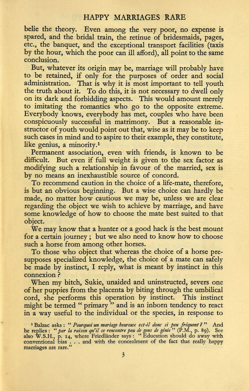 HAPPY MARRIAGES RARE belie the theory. Even among the very poor, no expense is spared, and the bridal train, the retinue of bridesmaids, pages, etc., the banquet, and the exceptional transport facilities (taxis by the hour, which the poor can ill afford), all point to the same conclusion. But, whatever its origin may be, marriage will probably have to be retained, if only for the purposes of order and social administration. That is why it is most important to tell youth the truth about it. To do this, it is not necessary to dwell only on its dark and forbidding aspects. This would amount merely to imitating the romantics who go to the opposite extreme. Everybody knows, everybody has met, couples who have been conspicuously successful in matrimony. But a reasonable in structor of youth would point out that, wise as it may be to keep such cases in mind and to aspire to their example, they constitute, like genius, a minority. 1 Permanent association, even with friends, is known to be difficult. But even if full weight is given to the sex factor as modifying such a relationship in favour of the married, sex is by no means an inexhaustible source of concord. To recommend caution in the choice of a life-mate, therefore, is but an obvious beginning. But a wise choice can hardly be made, no matter how cautious we may be, unless we are clear regarding the object we wish to achieve by marriage, and have some knowledge of how to choose the mate best suited to that object. We may know that a hunter or a good hack is the best mount for a certain journey ; but we also need to know how to choose such a horse from among other horses. To those who object that whereas the choice of a horse pre supposes specialized knowledge, the choice of a mate can safely be made by instinct, I reply, what is meant by instinct in this connexion ? When my bitch, Sukie, unaided and uninstructed, severs one of her puppies from the placenta by biting through the umbilical cord, she performs this operation by instinct. This instinct might be termed “ primary ” and is an inborn tendency to react in a way useful to the individual or the species, in response to 1 Balzac asks : “ Pourquoi un mariage heureux est-il donc si peu fréquent ? ” And he replies : “par la raison qu'il se rencontre peu de gens de génie ” (P.M., p. 89). See also W.S.H., p. 14, where Friedlânder says : “ Education should do away with conventional bias . . . and with the concealment of the fact that really happy marriages are rare.”