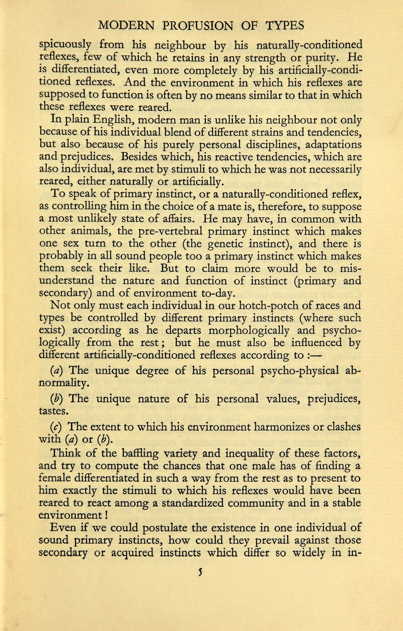 spicuously from his neighbour by his naturally-conditioned reflexes, few of which he retains in any strength or purity. He is differentiated, even more completely by his artificially-condi tioned reflexes. And the environment in which his reflexes are supposed to function is often by no means similar to that in which these reflexes were reared. In plain English, modern man is unlike his neighbour not only because of his individual blend of different strains and tendencies, but also because of his purely personal disciplines, adaptations and prejudices. Besides which, his reactive tendencies, which are also individual, are met by stimuli to which he was not necessarily reared, either naturally or artificially. To speak of primary instinct, or a naturally-conditioned reflex, as controlling him in the choice of a mate is, therefore, to suppose a most unlikely state of affairs. He may have, in common with other animals, the pre-vertebral primary instinct which makes one sex turn to the other (the genetic instinct), and there is probably in all sound people too a primary instinct which makes them seek their like. But to claim more would be to mis understand the nature and function of instinct (primary and secondary) and of environment to-day. Not only must each individual in our hotch-potch of races and types be controlled by different primary instincts (where such exist) according as he departs morphologically and psycho logically from the rest; but he must also be influenced by different artificially-conditioned reflexes according to :— {a) The unique degree of his personal psycho-physical ab normality. (b) The unique nature of his personal values, prejudices, tastes. (c) The extent to which his environment harmonizes or clashes with (a) or (b). Think of the baffling variety and inequality of these factors, and try to compute the chances that one male has of finding a female differentiated in such a way from the rest as to present to him exactly the stimuli to which his reflexes would have been reared to react among a standardized community and in a stable environment! Even if we could postulate the existence in one individual of sound primary instincts, how could they prevail against those secondary or acquired instincts which differ so widely in in