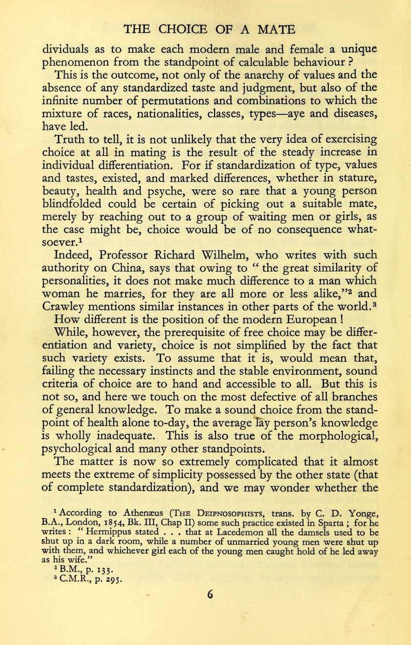 dividuals as to make each modern male and female a unique phenomenon from the standpoint of calculable behaviour ? This is the outcome, not only of the anarchy of values and the absence of any standardized taste and judgment, but also of the infinite number of permutations and combinations to which the mixture of races, nationalities, classes, types—aye and diseases, have led. Truth to tell, it is not unlikely that the very idea of exercising choice at all in mating is the result of the steady increase in individual differentiation. For if standardization of type, values and tastes, existed, and marked differences, whether in stature, beauty, health and psyche, were so rare that a young person blindfolded could be certain of picking out a suitable mate, merely by reaching out to a group of waiting men or girls, as the case might be, choice would be of no consequence what soever. 1 Indeed, Professor Richard Wilhelm, who writes with such authority on China, says that owing to “ the great similarity of personalities, it does not make much difference to a man which woman he marries, for they are all more or less alike,” 1 2 and Crawley mentions similar instances in other parts of the world. 3 How different is the position of the modern European ! While, however, the prerequisite of free choice may be differ entiation and variety, choice is not simplified by the fact that such variety exists. To assume that it is, would mean that, failing the necessary instincts and the stable environment, sound criteria of choice are to hand and accessible to all. But this is not so, and here we touch on the most defective of all branches of general knowledge. To make a sound choice from the stand point of health alone to-day, the average lay person’s knowledge is wholly inadequate. This is also true of the morphological, psychological and many other standpoints. The matter is now so extremely complicated that it almost meets the extreme of simplicity possessed by the other state (that of complete standardization), and we may wonder whether the 1 According to Athemeus (The Deipnosophists, trans. by C. D. Yonge, B.A., London, 1854, Bk. Ill, Chap II) some such practice existed in Sparta ; for he writes : “ Hermippus stated . . . that at Lacedemon all the damsels used to be shut up in a dark room, while a number of unmarried young men were shut up with them, and whichever girl each of the young men caught hold of he led away as his wife.” 2 B.M., p. 133. s C.M.R., p. 295.