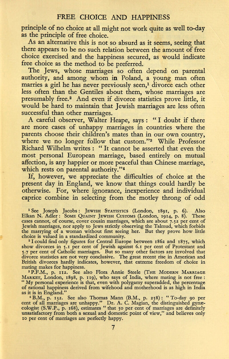 FREE CHOICE AND HAPPINESS principle of no choice at all might not work quite as well to-day as the principle of free choice. As an alternative this is not so absurd as it seems, seeing that there appears to be no such relation between the amount of free choice exercised and the happiness secured, as would indicate free choice as the method to be preferred. The Jews, whose marriages so often depend on parental authority, and among whom in Poland, a young man often marries a girl he has never previously seen, 1 divorce each other less often than the Gentiles about them, whose marriages are presumably free. 1 2 And even if divorce statistics prove little, it would be hard to maintain that Jewish marriages are less often successful than other marriages. A careful observer, Walter Heape, says : “ I doubt if there are more cases of unhappy marriages in countries where the parents choose their children’s mates than in our own country, where we no longer follow that custom.” 3 While Professor Richard Wilhelm writes : “ It cannot be asserted that even the most personal European marriage, based entirely on mutual affection, is any happier or more peaceful than Chinese marriage, which rests on parental authority.” 4 If, however, we appreciate the difficulties of choice at the present day in England, we know that things could hardly be otherwise. For, where ignorance, inexperience and individual caprice combine in selecting from the motley throng of odd 1 See Joseph Jacobs: Jewish Statistics (London, 1891, p. 6). Also Elkan N. Adler : Some Quaint Jewish Customs (London, 1914, p. 8). These cases cannot, of course, cover cousin marriages, which are about 7.52 per cent of Jewish marriages, nor apply to Jews strictly observing the Talmud, which forbids the marrying of a woman without first seeing her. But they prove how little choice is valued in a standardized community. 2 1 could find only figures for Central Europe between 1862 and 1875, which show divorces in 5.1 per cent of Jewish against 6.1 per cent of Protestant and 5.7 per cent of Catholic marriages. But so many other factors are involved that divorce statistics are not very conclusive. The great recent rise in American and British divorces hardly indicates, however, that extreme freedom of choice in mating makes for happiness. 3 P.F.M., p. 112. See also Flora Annie Steele (The Modern Marriage Market, London, 1898, p. 119), who says of India, where mating is not free : “ My personal experience is that, even with polygamy superadded, the percentage of rational happiness derived from wifehood and motherhood is as high in India as it is in England.” 4 B.M., p. 132. See also Thomas Mann (B.M., p. 258): “To-day 90 per cent of all marriages are unhappy.” Dr. A. C. Magian, the distinguished gynae cologist (S.W.P., p. 168), estimates “ that 50 per cent of marriages are definitely unsatisfactory from both a sexual and domestic point of view,” and believes only 10 per cent of marriages are perfectly happy.