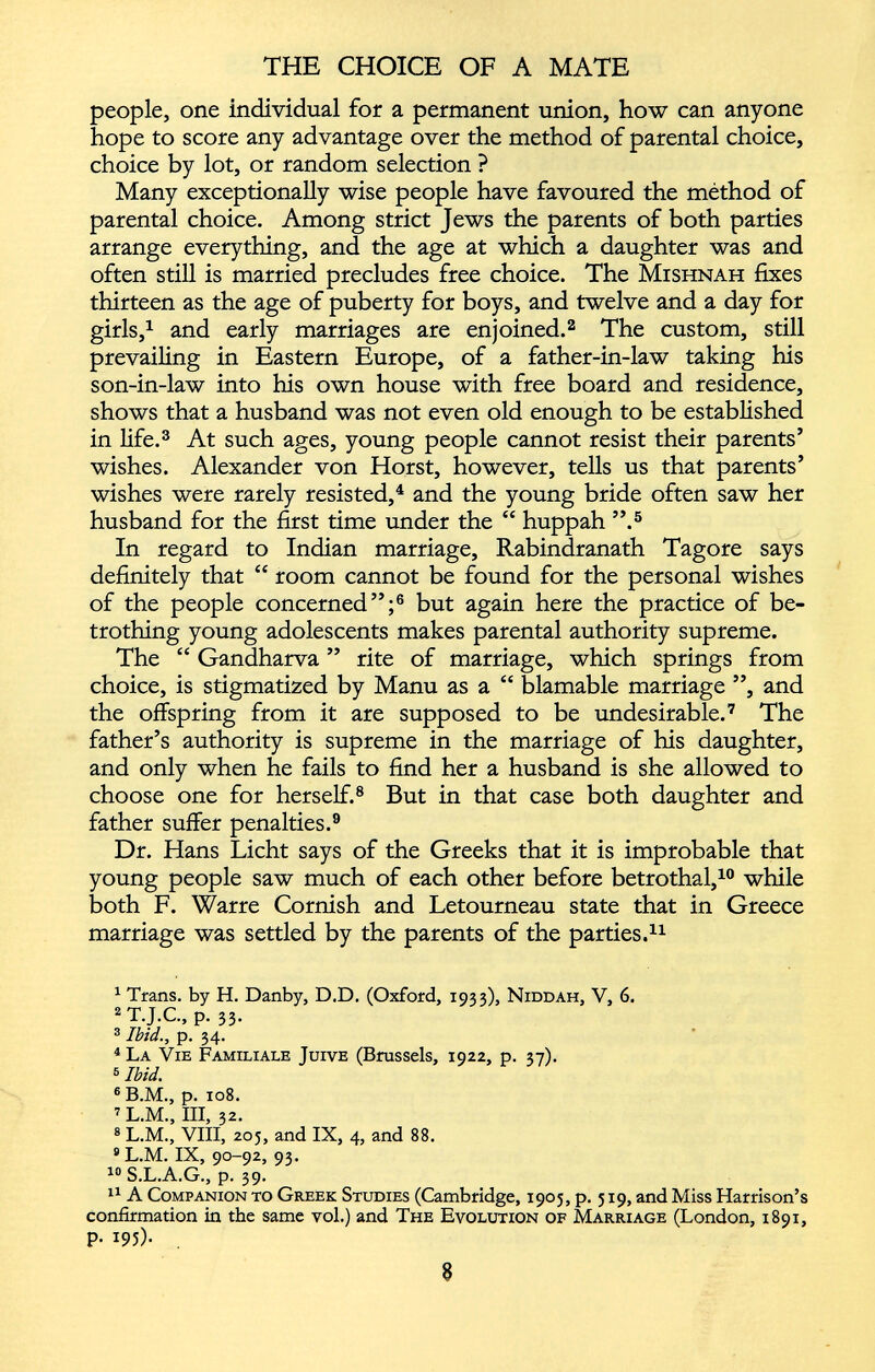 people, one individual for a permanent union, how can anyone hope to score any advantage over the method of parental choice, choice by lot, or random selection ? Many exceptionally wise people have favoured the méthod of parental choice. Among strict Jews the parents of both parties arrange everything, and the age at which a daughter was and often still is married precludes free choice. The Mishnah fixes thirteen as the age of puberty for boys, and twelve and a day for girls, 1 and early marriages are enjoined. 1 2 The custom, still prevailing in Eastern Europe, of a father-in-law taking his son-in-law into his own house with free board and residence, shows that a husband was not even old enough to be established in life. 3 At such ages, young people cannot resist their parents’ wishes. Alexander von Horst, however, tells us that parents’ wishes were rarely resisted, 4 and the young bride often saw her husband for the first time under the “ huppah ”. 5 In regard to Indian marriage, Rabindranath Tagore says definitely that “ room cannot be found for the personal wishes of the people concerned”; 6 but again here the practice of be trothing young adolescents makes parental authority supreme. The “ Gandharva ” rite of marriage, which springs from choice, is stigmatized by Manu as a “ blamable marriage ”, and the offspring from it are supposed to be undesirable. 7 The father’s authority is supreme in the marriage of his daughter, and only when he fails to find her a husband is she allowed to choose one for herself. 8 But in that case both daughter and father suffer penalties. 9 Dr. Hans Licht says of the Greeks that it is improbable that young people saw much of each other before betrothal, 10 11 while both F. Warre Cornish and Letourneau state that in Greece marriage was settled by the parents of the parties. 11 1 Trans, by H. Danby, D.D. (Oxford, 1933), Niddah, V, 6. 2 T.J.C., p. 33. 3 Ibid., p. 34. 4 La Vie Familiale Juive (Brussels, 1922, p. 37). 6 Ibid. 6 B.M., p. 108. 7 L.M., III, 32. 8 L.M., VIII, 205, and IX, 4, and 88. 9 L.M. IX, 90-92, 93. 10 S.L.A.G., p. 39. 11 A Companion to Greek Studies (Cambridge, 1905, p. 519, and Miss Harrison’s confirmation in the same vol.) and The Evolution of Marriage (London, 1891, p. 193). _